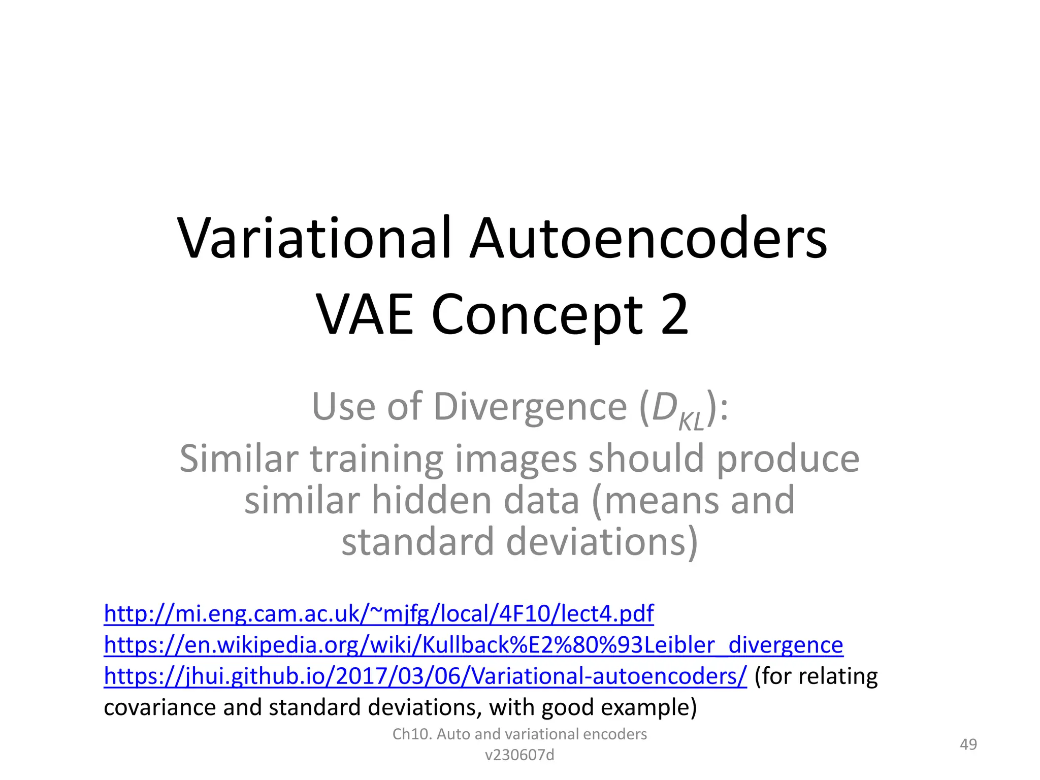 Variational Autoencoders
VAE Concept 2
Use of Divergence (DKL):
Similar training images should produce
similar hidden data (means and
standard deviations)
Ch10. Auto and variational encoders
v230607d
49
http://mi.eng.cam.ac.uk/~mjfg/local/4F10/lect4.pdf
https://en.wikipedia.org/wiki/Kullback%E2%80%93Leibler_divergence
https://jhui.github.io/2017/03/06/Variational-autoencoders/ (for relating
covariance and standard deviations, with good example)
 