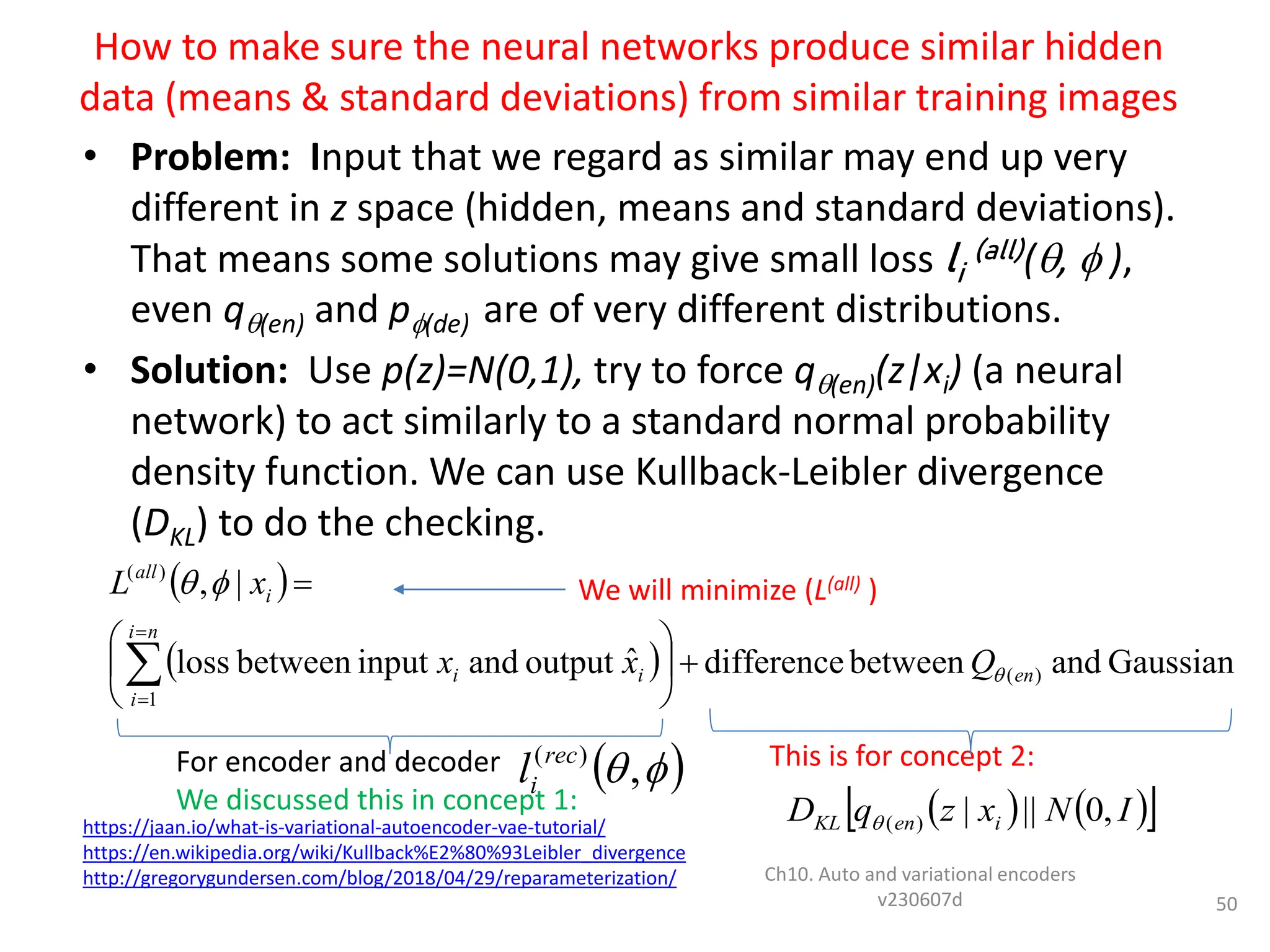 How to make sure the neural networks produce similar hidden
data (means & standard deviations) from similar training images
• Problem: Input that we regard as similar may end up very
different in z space (hidden, means and standard deviations).
That means some solutions may give small loss li
(all)(,  ),
even q(en) and p(de) are of very different distributions.
• Solution: Use p(z)=N(0,1), try to force q(en)(z|xi) (a neural
network) to act similarly to a standard normal probability
density function. We can use Kullback-Leibler divergence
(DKL) to do the checking.
Ch10. Auto and variational encoders
v230607d 50
For encoder and decoder
We discussed this in concept 1:
https://jaan.io/what-is-variational-autoencoder-vae-tutorial/
https://en.wikipedia.org/wiki/Kullback%E2%80%93Leibler_divergence
http://gregorygundersen.com/blog/2018/04/29/reparameterization/
This is for concept 2:
We will minimize (L(all) )
 
  Gaussian
and
between
difference
ˆ
output
and
input
between
loss
|
,
)
(
1
)
(
en
n
i
i
i
i
i
all
Q
x
x
x
L














 

,
)
(rec
i
l
   
 
I
N
x
z
q
D i
en
KL ,
0
||
|
)
(

 