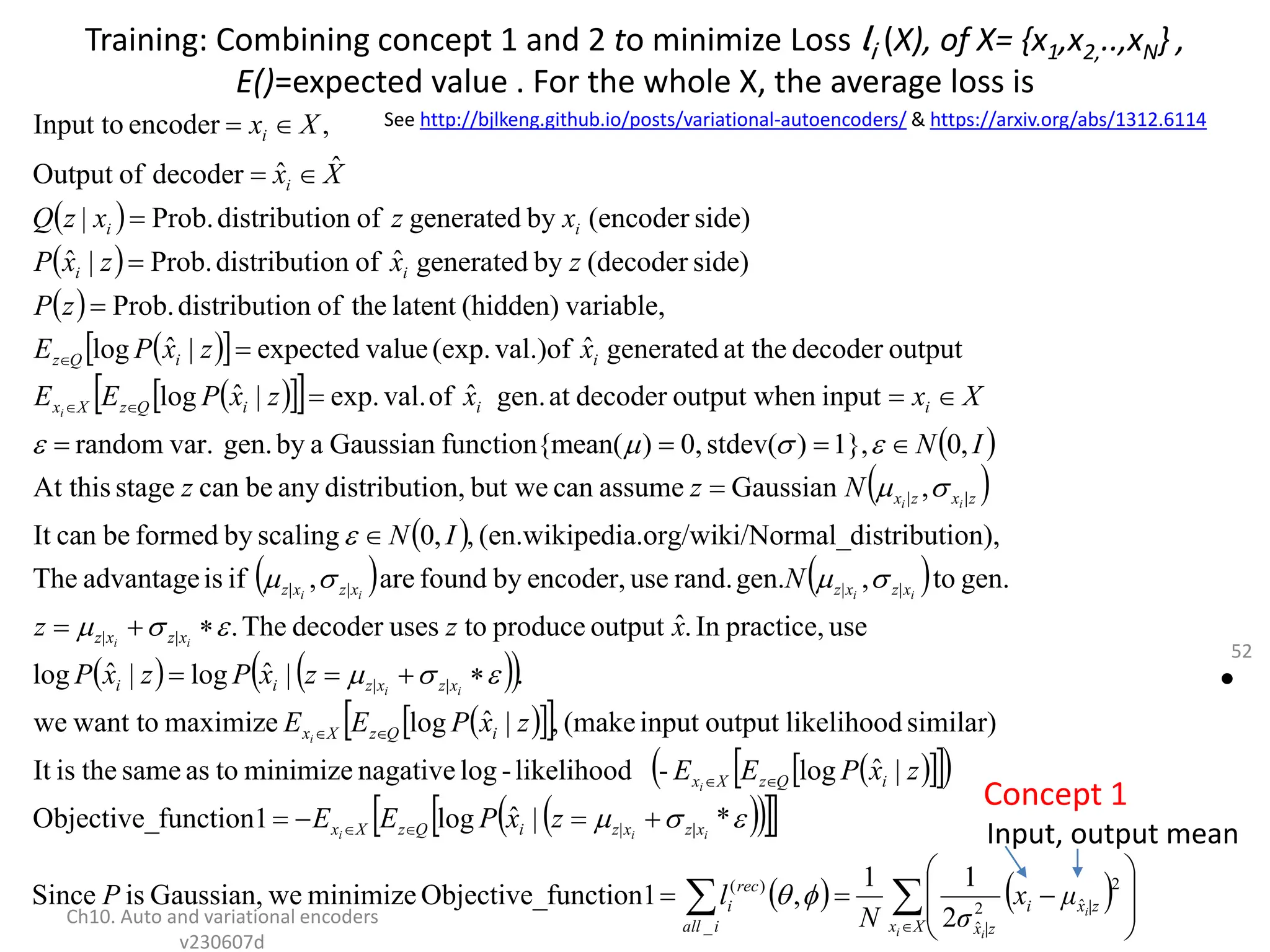 Training: Combining concept 1 and 2 to minimize Loss li (X), of X= {x1,x2,..,xN} ,
E()=expected value . For the whole X, the average loss is
•
Ch10. Auto and variational encoders
v230607d
52
 
 
 
 
 
 
 
 
 
 
 
   
   
 
 
 
 
 
 
 
 
 
 
 
 
   

 
















































X
x
|z
x
i
|z
x
i
all
rec
i
x
z
x
z
i
Q
z
X
x
i
Q
z
X
x
i
Q
z
X
x
x
z
x
z
i
i
x
z
x
z
x
z
x
z
x
z
x
z
z
x
z
x
i
i
i
Q
z
X
x
i
i
Q
z
i
i
i
i
i
i
i
i
i
i
i
i
i
i
i
i
i
i
i
i
i
i
i
i
i
μ
x
σ
N
l
P
z
x
P
E
E
z
x
P
E
E
z
x
P
E
E
z
x
P
z
x
P
x
z
z
N
I
N
N
z
z
I
N
X
x
x
z
x
P
E
E
x
z
x
P
E
z
P
z
x
z
x
P
x
z
x
z
Q
X
x
X
x
2
ˆ
2
ˆ
_
)
(
|
|
|
|
|
|
|
|
|
|
|
|
2
1
1
,
function1
Objective_
minimize
we
Gaussian,
is
Since
*
|
ˆ
log
function1
Objective_
|
ˆ
log
-
likelihood
-
log
nagative
minimize
to
as
same
the
is
It
similar)
likelihood
output
input
(make
,
|
ˆ
log
maximize
want to
we
.
|
ˆ
log
|
ˆ
log
use
practice,
In
.
ˆ
output
produce
to
uses
decoder
The
.
gen.
to
,
gen.
rand.
use
encoder,
by
found
are
,
if
is
advantage
The
on),
distributi
ki/Normal_
dia.org/wi
(en.wikipe
,
,
0
scaling
by
formed
be
can
It
,
Gaussian
assume
can
but we
on,
distributi
any
be
can
stage
At this
,
0
1},
)
stdev(
0,
)
ean(
function{m
Gaussian
a
by
gen.
var.
random
input
n
output whe
decoder
at
gen.
ˆ
of
val.
exp.
|
ˆ
log
output
decoder
at the
generated
ˆ
val.)of
(exp.
value
expected
|
ˆ
log
variable,
(hidden)
latent
the
of
on
distributi
Prob.
side)
(decoder
by
generated
ˆ
of
on
distributi
Prob.
|
ˆ
side)
(encoder
by
generated
of
on
distributi
Prob.
|
ˆ
ˆ
decoder
of
Output
,
encoder
Input to






















Concept 1
See http://bjlkeng.github.io/posts/variational-autoencoders/ & https://arxiv.org/abs/1312.6114
Input, output mean
 