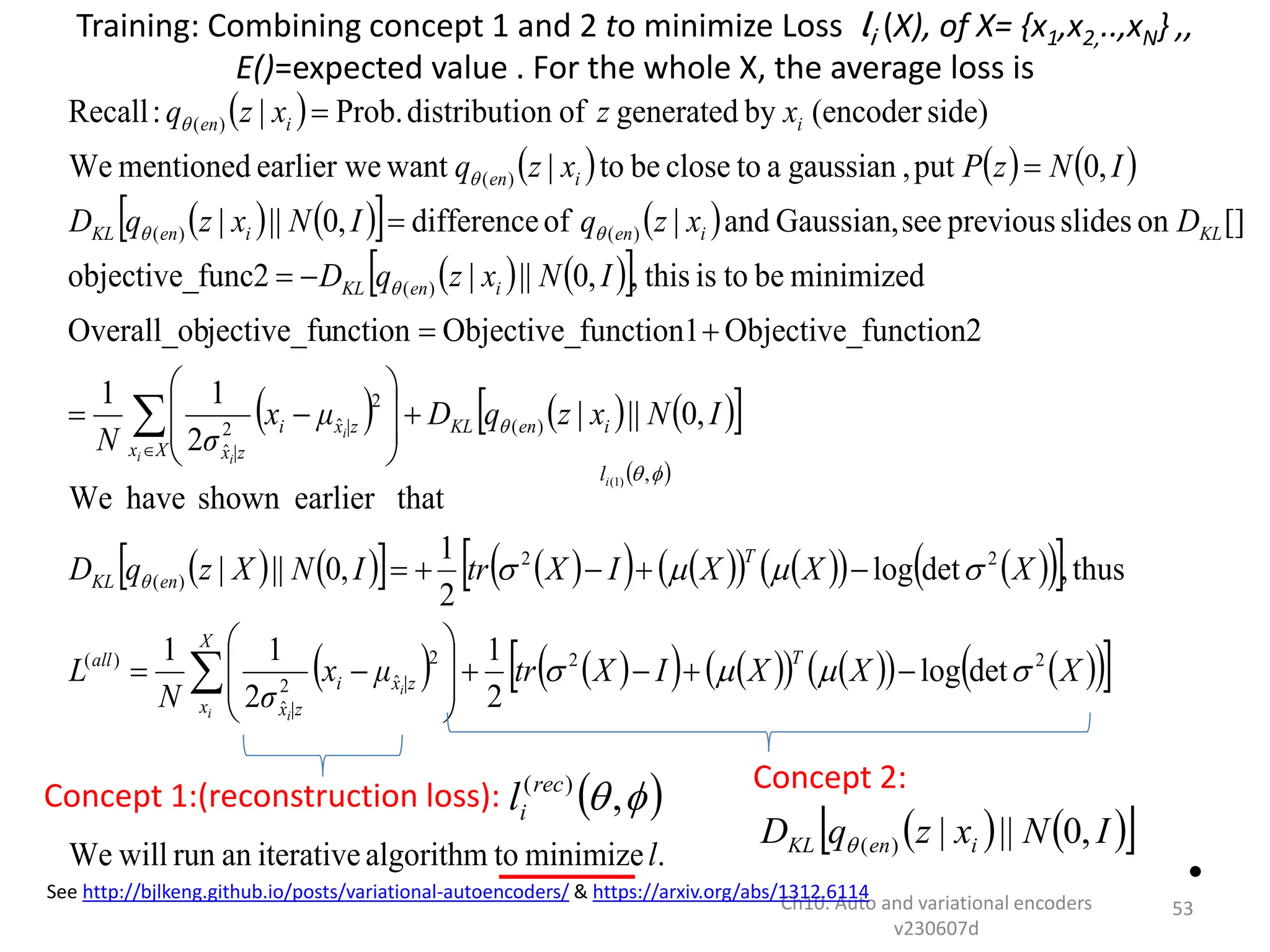  
     
   
   
   
 
     
 
   
   
   
   
   
 
 
   
   
   
   
 
 
.
minimize
to
algorithm
iterative
an
run
will
We
det
log
2
1
2
1
1
thus
,
det
log
2
1
,
0
||
|
that
earlier
shown
have
We
,
0
||
|
2
1
1
function2
Objective_
function1
Objective_
nction
jective_fu
Overall_ob
minimized
be
to
is
this
,
,
0
||
|
func2
objective_
[]
on
slides
previous
see
Gaussian,
and
|
of
difference
,
0
||
|
,
0
put
,
gaussian
a
to
close
be
to
|
want
earlier we
mentioned
We
side)
(encoder
by
generated
of
on
distributi
Prob.
|
:
Recall
2
2
2
ˆ
2
ˆ
)
(
2
2
)
(
)
(
2
ˆ
2
ˆ
)
(
)
(
)
(
)
(
)
(
l
X
X
X
I
X
tr
μ
x
σ
N
L
X
X
X
I
X
tr
I
N
X
z
q
D
I
N
x
z
q
D
μ
x
σ
N
I
N
x
z
q
D
D
x
z
q
I
N
x
z
q
D
I
N
z
P
x
z
q
x
z
x
z
q
T
X
x
|z
x
i
|z
x
all
T
en
KL
i
en
KL
X
x
|z
x
i
|z
x
i
en
KL
KL
i
en
i
en
KL
i
en
i
i
en
i
i
i
i
i
i























































Training: Combining concept 1 and 2 to minimize Loss li (X), of X= {x1,x2,..,xN} ,,
E()=expected value . For the whole X, the average loss is
•
Ch10. Auto and variational encoders
v230607d
53
Concept 1:(reconstruction loss):
Concept 2:
See http://bjlkeng.github.io/posts/variational-autoencoders/ & https://arxiv.org/abs/1312.6114
 

,
)
1
(
i
l
 

,
)
(rec
i
l
   
 
I
N
x
z
q
D i
en
KL ,
0
||
|
)
(

 