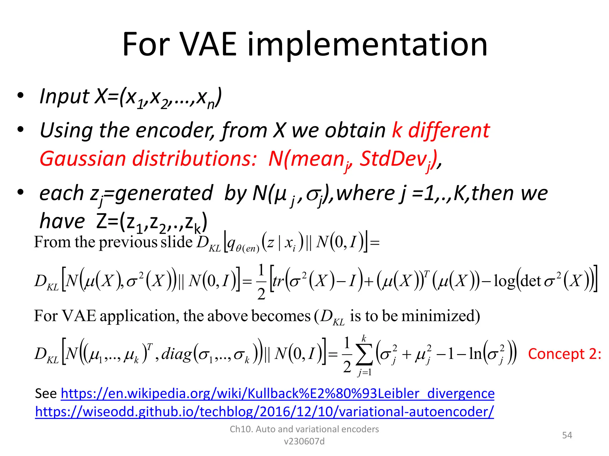 For VAE implementation
• Input X=(x1,x2,…,xn)
• Using the encoder, from X we obtain k different
Gaussian distributions: N(meanj, StdDevj),
• each zj=generated by N(µ j ,j),where j =1,.,K,then we
have Z=(z1,z2,.,zk)
Ch10. Auto and variational encoders
v230607d
54
   
 
   
   
   
   
   
   
 
 
   
   
   
 











k
j
j
j
j
k
T
k
KL
KL
T
KL
i
en
KL
I
N
diag
N
D
D
X
X
X
I
X
tr
I
N
X
X
N
D
I
N
x
z
q
D
1
2
2
2
1
1
2
2
2
)
(
ln
1
2
1
,
0
||
,..,
,
,..,
minimized)
be
to
is
(
becomes
above
the
n,
applicatio
VAE
For
det
log
2
1
,
0
||
,
,
0
||
|
slide
previous
the
From














See https://en.wikipedia.org/wiki/Kullback%E2%80%93Leibler_divergence
https://wiseodd.github.io/techblog/2016/12/10/variational-autoencoder/
Concept 2:
 