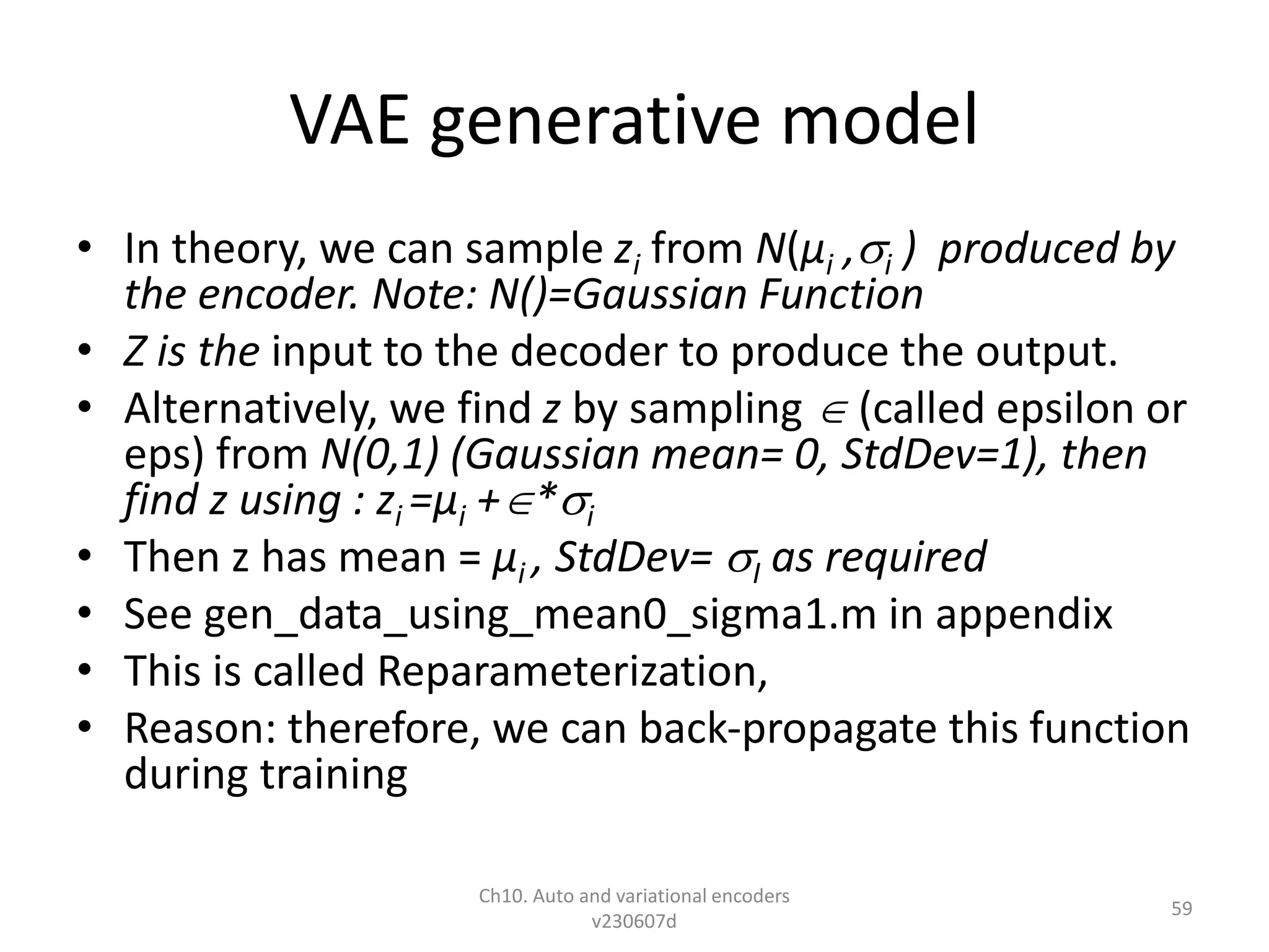 VAE generative model
• In theory, we can sample zi from N(µi ,i ) produced by
the encoder. Note: N()=Gaussian Function
• Z is the input to the decoder to produce the output.
• Alternatively, we find z by sampling  (called epsilon or
eps) from N(0,1) (Gaussian mean= 0, StdDev=1), then
find z using : zi =µi +*i
• Then z has mean = µi , StdDev= I as required
• See gen_data_using_mean0_sigma1.m in appendix
• This is called Reparameterization,
• Reason: therefore, we can back-propagate this function
during training
Ch10. Auto and variational encoders
v230607d
59
 