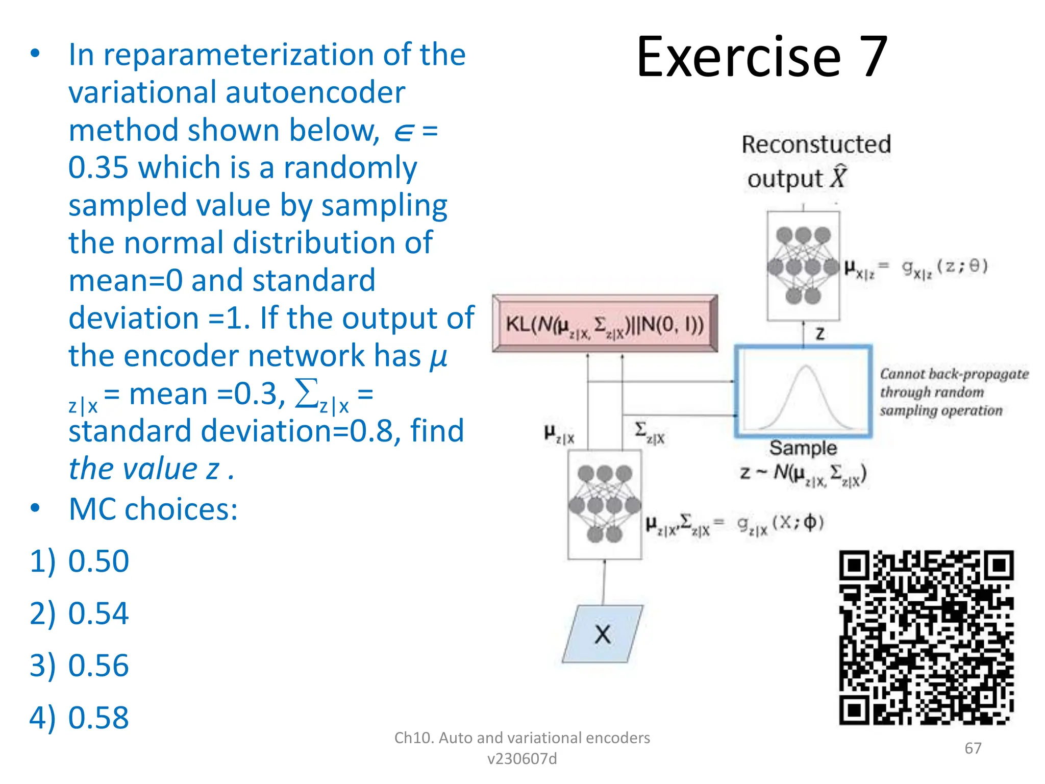 Exercise 7
• In reparameterization of the
variational autoencoder
method shown below,  =
0.35 which is a randomly
sampled value by sampling
the normal distribution of
mean=0 and standard
deviation =1. If the output of
the encoder network has µ
z|x = mean =0.3, z|x =
standard deviation=0.8, find
the value z .
• MC choices:
1) 0.50
2) 0.54
3) 0.56
4) 0.58 Ch10. Auto and variational encoders
v230607d
67
 