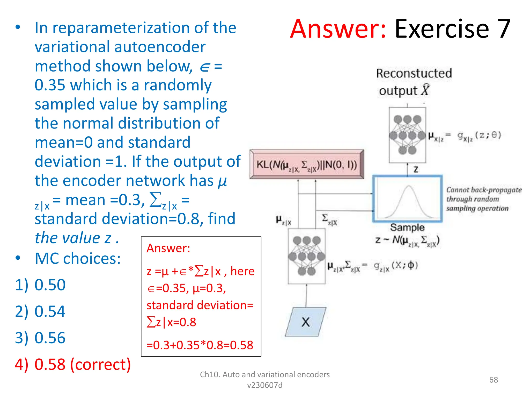 Answer: Exercise 7
• In reparameterization of the
variational autoencoder
method shown below,  =
0.35 which is a randomly
sampled value by sampling
the normal distribution of
mean=0 and standard
deviation =1. If the output of
the encoder network has µ
z|x = mean =0.3, z|x =
standard deviation=0.8, find
the value z .
• MC choices:
1) 0.50
2) 0.54
3) 0.56
4) 0.58 (correct) Ch10. Auto and variational encoders
v230607d
68
Answer:
z =µ +*z|x , here
=0.35, µ=0.3,
standard deviation=
z|x=0.8
=0.3+0.35*0.8=0.58
 