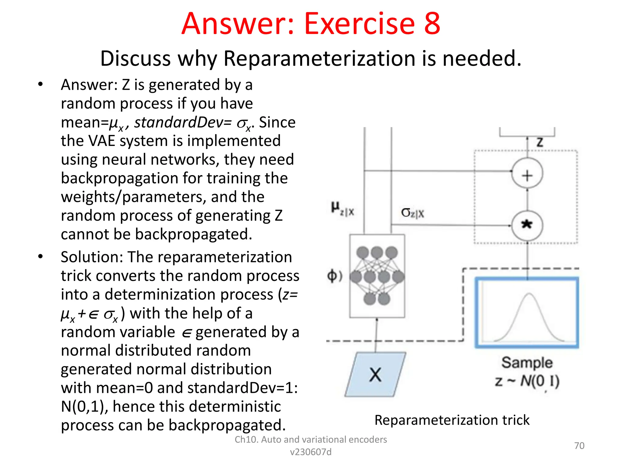 Answer: Exercise 8
Discuss why Reparameterization is needed.
• Answer: Z is generated by a
random process if you have
mean=µx , standardDev= x. Since
the VAE system is implemented
using neural networks, they need
backpropagation for training the
weights/parameters, and the
random process of generating Z
cannot be backpropagated.
• Solution: The reparameterization
trick converts the random process
into a determinization process (z=
µx + x ) with the help of a
random variable  generated by a
normal distributed random
generated normal distribution
with mean=0 and standardDev=1:
N(0,1), hence this deterministic
process can be backpropagated.
Ch10. Auto and variational encoders
v230607d
70
Reparameterization trick
 