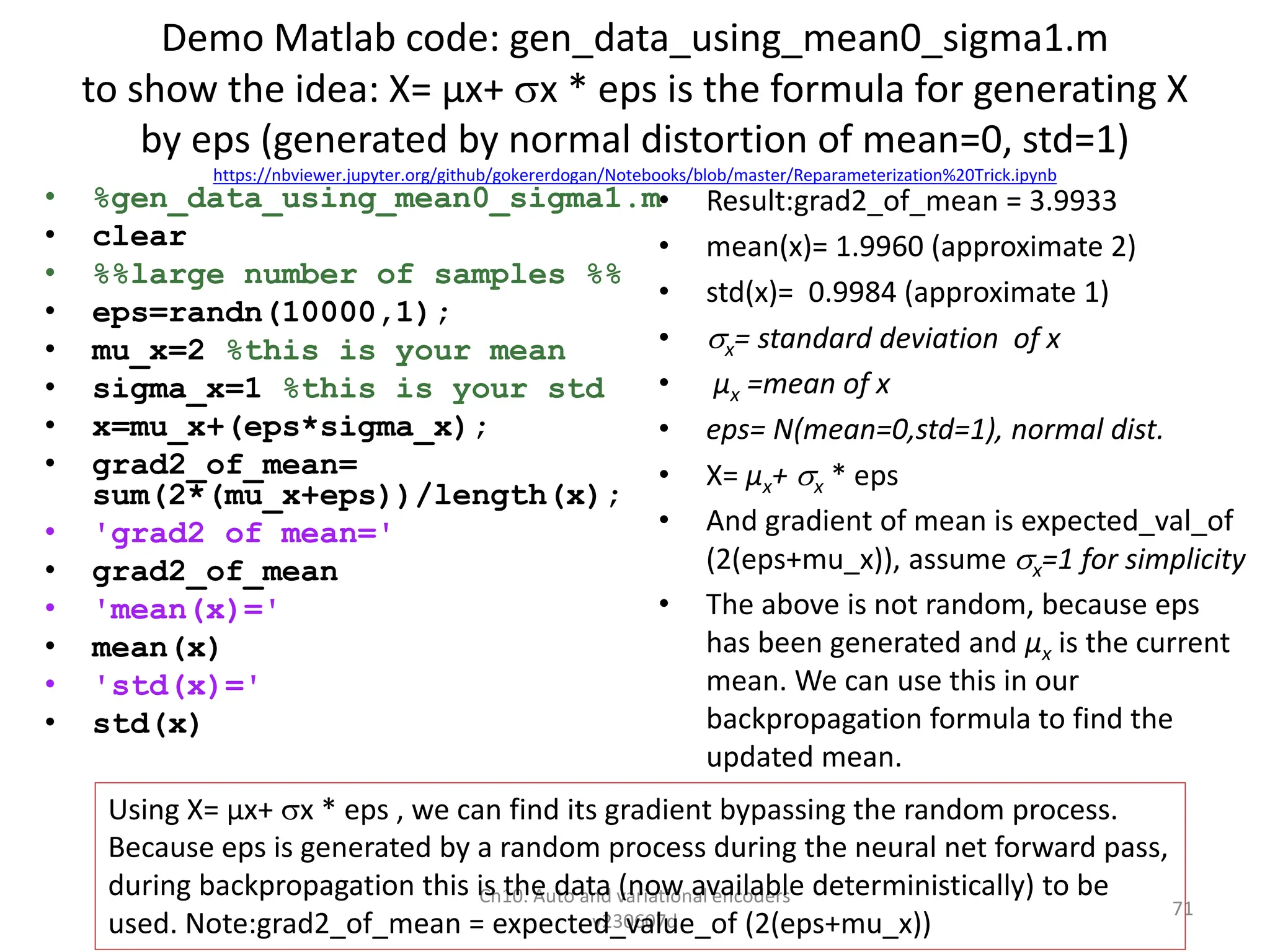 Demo Matlab code: gen_data_using_mean0_sigma1.m
to show the idea: X= µx+ x * eps is the formula for generating X
by eps (generated by normal distortion of mean=0, std=1)
https://nbviewer.jupyter.org/github/gokererdogan/Notebooks/blob/master/Reparameterization%20Trick.ipynb
• %gen_data_using_mean0_sigma1.m
• clear
• %%large number of samples %%
• eps=randn(10000,1);
• mu_x=2 %this is your mean
• sigma_x=1 %this is your std
• x=mu_x+(eps*sigma_x);
• grad2_of_mean=
sum(2*(mu_x+eps))/length(x);
• 'grad2 of mean='
• grad2_of_mean
• 'mean(x)='
• mean(x)
• 'std(x)='
• std(x)
• Result:grad2_of_mean = 3.9933
• mean(x)= 1.9960 (approximate 2)
• std(x)= 0.9984 (approximate 1)
• x= standard deviation of x
• µx =mean of x
• eps= N(mean=0,std=1), normal dist.
• X= µx+ x * eps
• And gradient of mean is expected_val_of
(2(eps+mu_x)), assume x=1 for simplicity
• The above is not random, because eps
has been generated and µx is the current
mean. We can use this in our
backpropagation formula to find the
updated mean.
Ch10. Auto and variational encoders
v230607d
71
Using X= µx+ x * eps , we can find its gradient bypassing the random process.
Because eps is generated by a random process during the neural net forward pass,
during backpropagation this is the data (now available deterministically) to be
used. Note:grad2_of_mean = expected_value_of (2(eps+mu_x))
 