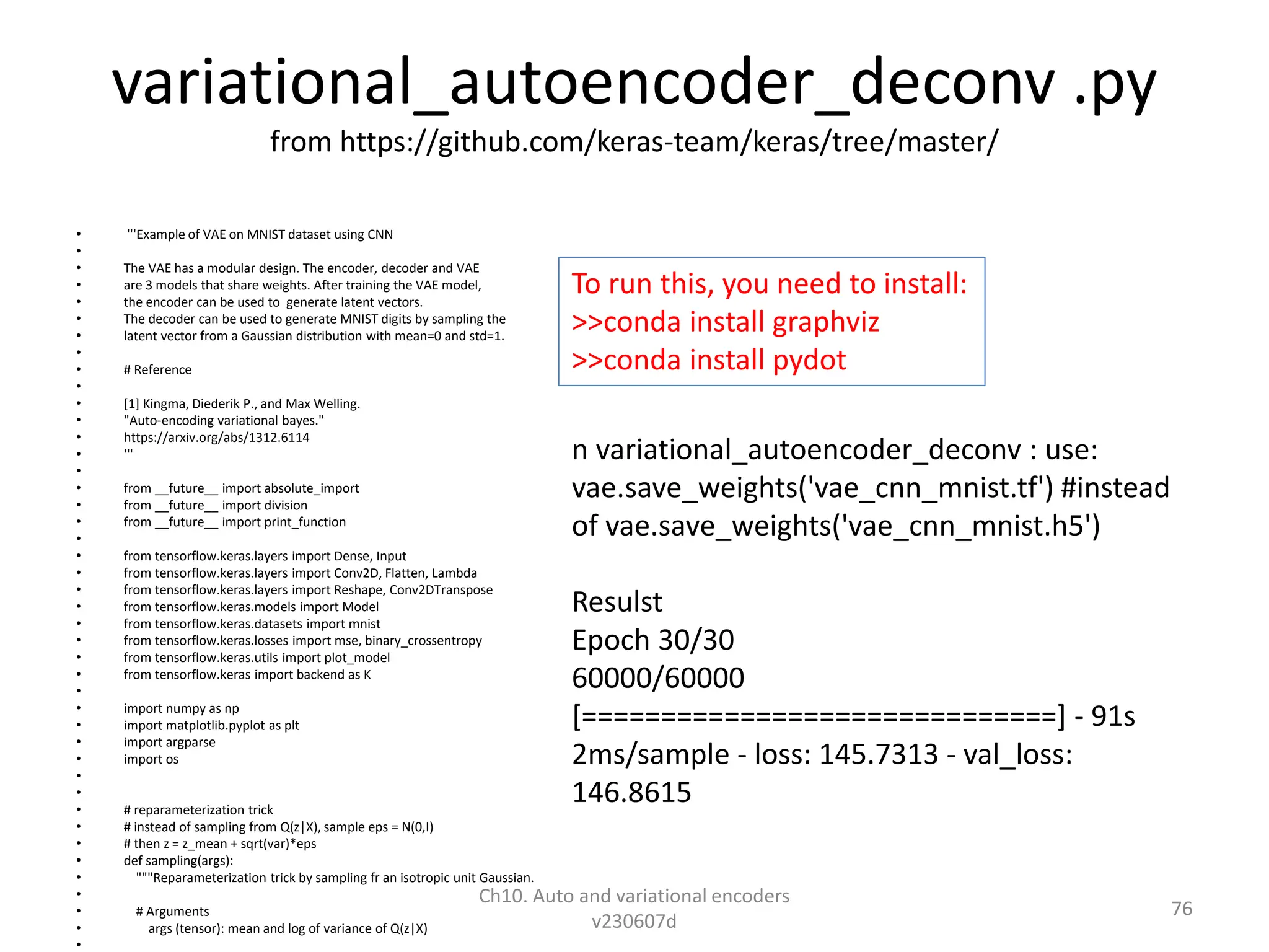 variational_autoencoder_deconv .py
from https://github.com/keras-team/keras/tree/master/
• '''Example of VAE on MNIST dataset using CNN
•
• The VAE has a modular design. The encoder, decoder and VAE
• are 3 models that share weights. After training the VAE model,
• the encoder can be used to generate latent vectors.
• The decoder can be used to generate MNIST digits by sampling the
• latent vector from a Gaussian distribution with mean=0 and std=1.
•
• # Reference
•
• [1] Kingma, Diederik P., and Max Welling.
• "Auto-encoding variational bayes."
• https://arxiv.org/abs/1312.6114
• '''
•
• from __future__ import absolute_import
• from __future__ import division
• from __future__ import print_function
•
• from tensorflow.keras.layers import Dense, Input
• from tensorflow.keras.layers import Conv2D, Flatten, Lambda
• from tensorflow.keras.layers import Reshape, Conv2DTranspose
• from tensorflow.keras.models import Model
• from tensorflow.keras.datasets import mnist
• from tensorflow.keras.losses import mse, binary_crossentropy
• from tensorflow.keras.utils import plot_model
• from tensorflow.keras import backend as K
•
• import numpy as np
• import matplotlib.pyplot as plt
• import argparse
• import os
•
•
• # reparameterization trick
• # instead of sampling from Q(z|X), sample eps = N(0,I)
• # then z = z_mean + sqrt(var)*eps
• def sampling(args):
• """Reparameterization trick by sampling fr an isotropic unit Gaussian.
•
• # Arguments
• args (tensor): mean and log of variance of Q(z|X)
•
Ch10. Auto and variational encoders
v230607d
76
n variational_autoencoder_deconv : use:
vae.save_weights('vae_cnn_mnist.tf') #instead
of vae.save_weights('vae_cnn_mnist.h5')
Resulst
Epoch 30/30
60000/60000
[==============================] - 91s
2ms/sample - loss: 145.7313 - val_loss:
146.8615
To run this, you need to install:
>>conda install graphviz
>>conda install pydot
 