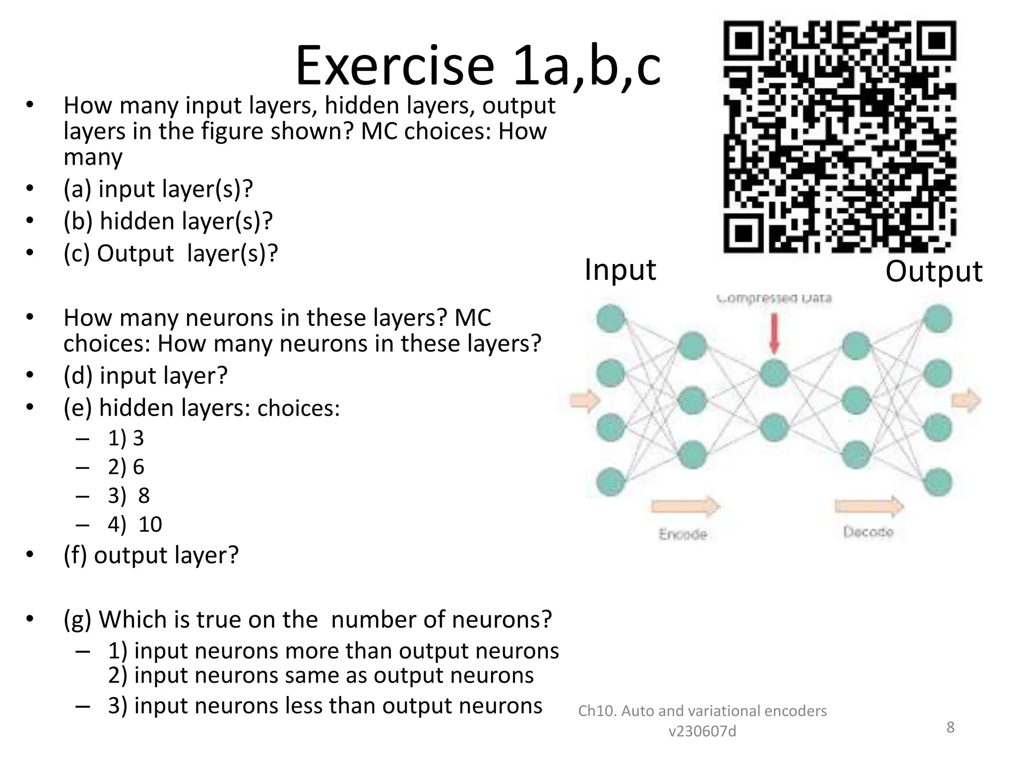 Exercise 1a,b,c
• How many input layers, hidden layers, output
layers in the figure shown? MC choices: How
many
• (a) input layer(s)?
• (b) hidden layer(s)?
• (c) Output layer(s)?
• How many neurons in these layers? MC
choices: How many neurons in these layers?
• (d) input layer?
• (e) hidden layers: choices:
– 1) 3
– 2) 6
– 3) 8
– 4) 10
• (f) output layer?
• (g) Which is true on the number of neurons?
– 1) input neurons more than output neurons
2) input neurons same as output neurons
– 3) input neurons less than output neurons Ch10. Auto and variational encoders
v230607d 8
Input Output
 
