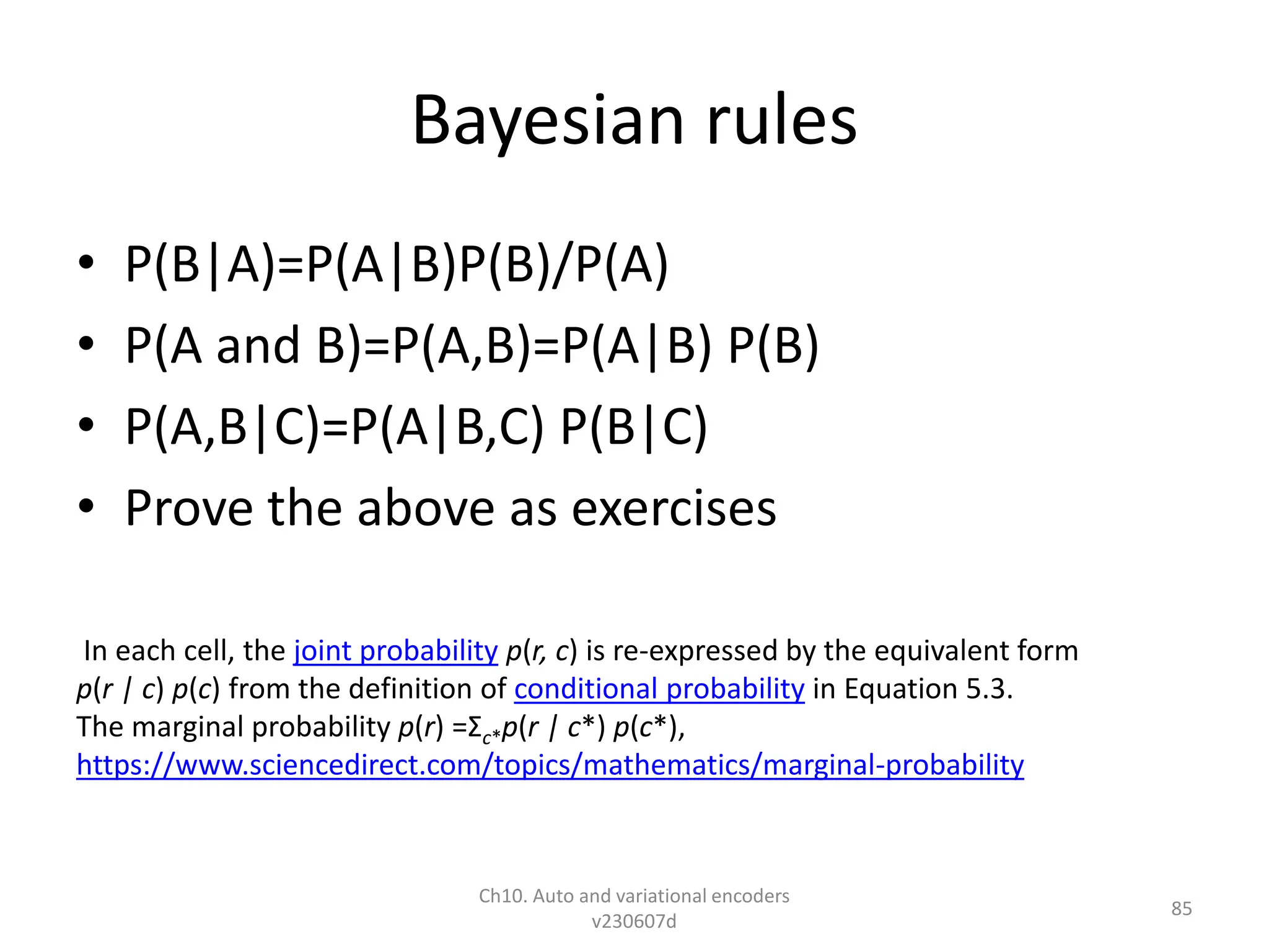 Bayesian rules
• P(B|A)=P(A|B)P(B)/P(A)
• P(A and B)=P(A,B)=P(A|B) P(B)
• P(A,B|C)=P(A|B,C) P(B|C)
• Prove the above as exercises
Ch10. Auto and variational encoders
v230607d
85
In each cell, the joint probability p(r, c) is re-expressed by the equivalent form
p(r | c) p(c) from the definition of conditional probability in Equation 5.3.
The marginal probability p(r) =Σc*p(r | c*) p(c*),
https://www.sciencedirect.com/topics/mathematics/marginal-probability
 
