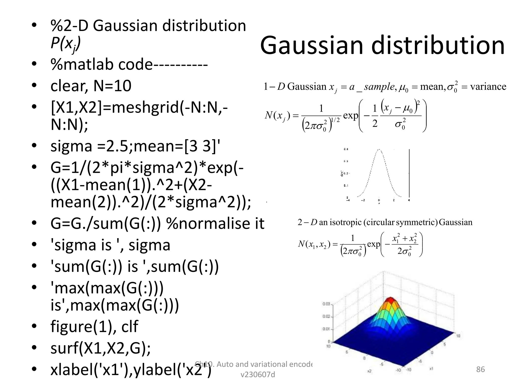 Gaussian distribution
• %2-D Gaussian distribution
P(xj)
• %matlab code----------
• clear, N=10
• [X1,X2]=meshgrid(-N:N,-
N:N);
• sigma =2.5;mean=[3 3]'
• G=1/(2*pi*sigma^2)*exp(-
((X1-mean(1)).^2+(X2-
mean(2)).^2)/(2*sigma^2));
• G=G./sum(G(:)) %normalise it
• 'sigma is ', sigma
• 'sum(G(:)) is ',sum(G(:))
• 'max(max(G(:)))
is',max(max(G(:)))
• figure(1), clf
• surf(X1,X2,G);
• xlabel('x1'),ylabel('x2')
Ch10. Auto and variational encoders
v230607d
86
 
 







 






2
0
2
0
2
/
1
2
0
2
0
0
2
1
exp
2
1
)
(
variance
mean,
,
_
Gaussian
1





j
j
j
x
x
N
sample
a
x
D
  






 



2
0
2
2
2
1
2
0
2
1
2
exp
2
1
)
,
(
Gaussian
symmetric)
(circular
isotropic
an
2


x
x
x
x
N
D
 