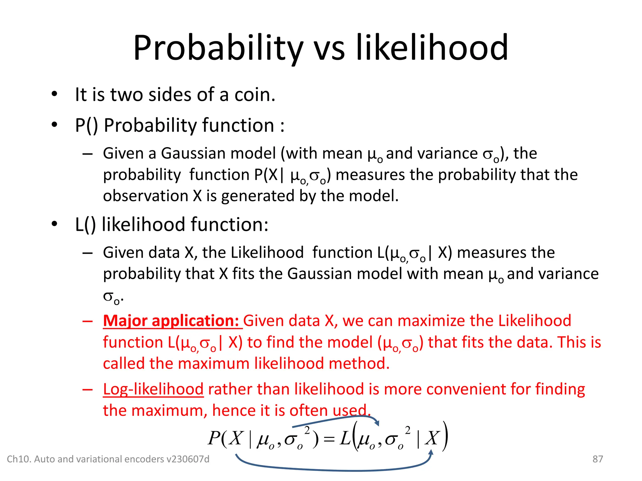 Probability vs likelihood
• It is two sides of a coin.
• P() Probability function :
– Given a Gaussian model (with mean µo and variance o), the
probability function P(X| µo,o) measures the probability that the
observation X is generated by the model.
• L() likelihood function:
– Given data X, the Likelihood function L(µo,o| X) measures the
probability that X fits the Gaussian model with mean µo and variance
o.
– Major application: Given data X, we can maximize the Likelihood
function L(µo,o| X) to find the model (µo,o) that fits the data. This is
called the maximum likelihood method.
– Log-likelihood rather than likelihood is more convenient for finding
the maximum, hence it is often used.
Ch10. Auto and variational encoders v230607d 87
 
X
L
X
P o
o
o
o |
,
)
,
|
(
2
2



 
 