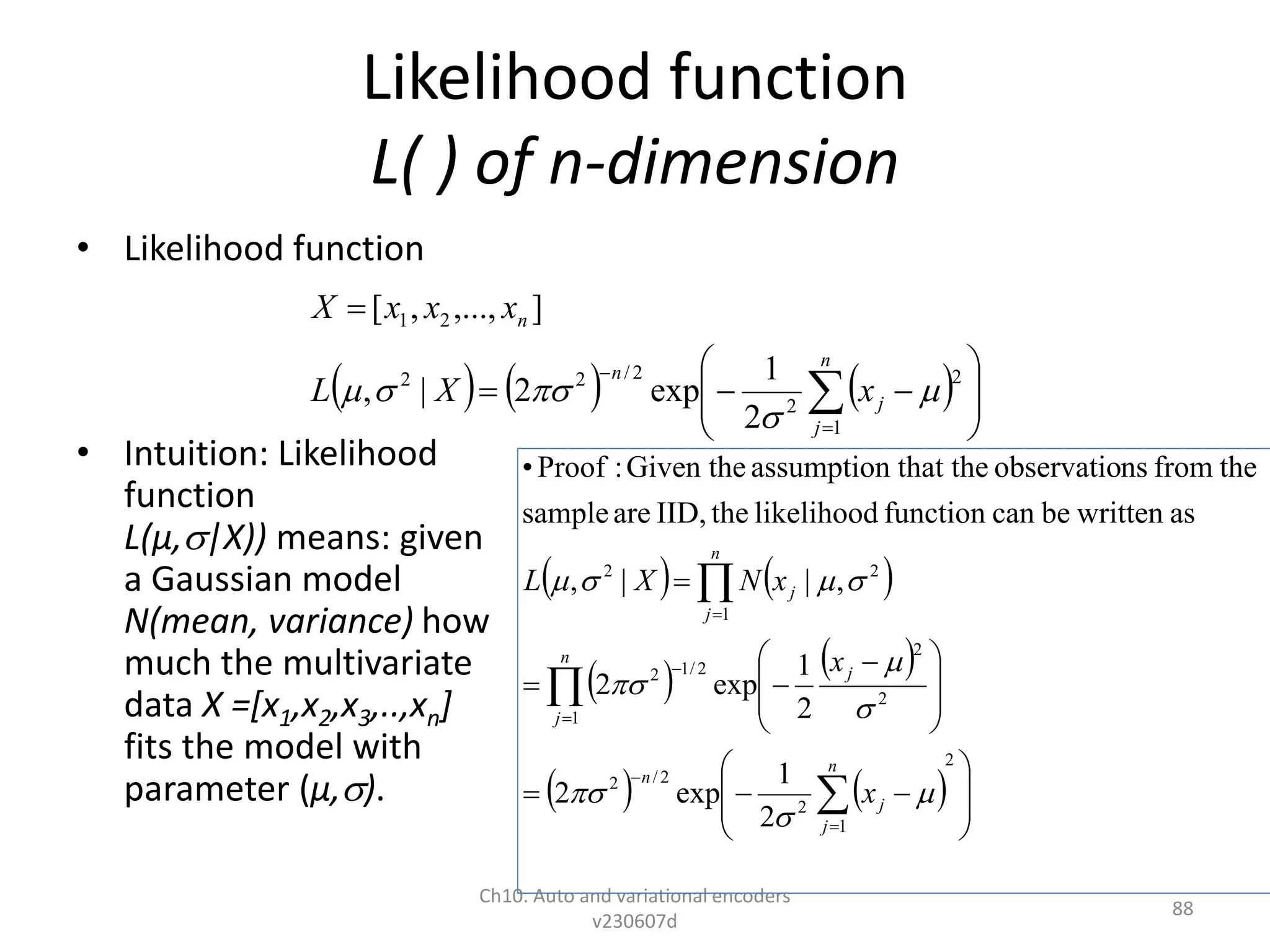 Likelihood function
L( ) of n-dimension
• Likelihood function
• Intuition: Likelihood
function
L(µ,|X)) means: given
a Gaussian model
N(mean, variance) how
much the multivariate
data X =[x1,x2,x3,..,xn]
fits the model with
parameter (µ,).
Ch10. Auto and variational encoders
v230607d
88
      














n
j
j
n
n
x
X
L
x
x
x
X
1
2
2
2
/
2
2
2
1
2
1
exp
2
|
,
]
,...,
,
[





   
   
    

















 











2
1
2
2
/
2
1
2
2
2
/
1
2
2
1
2
2
1
exp
2
2
1
exp
2
,
|
|
,
as
written
be
can
function
likelihood
the
IID,
are
sample
the
from
ns
observatio
that the
assumption
Given the
:
Proof
•
n
j
j
n
n
j
j
j
n
j
x
x
x
N
X
L










 