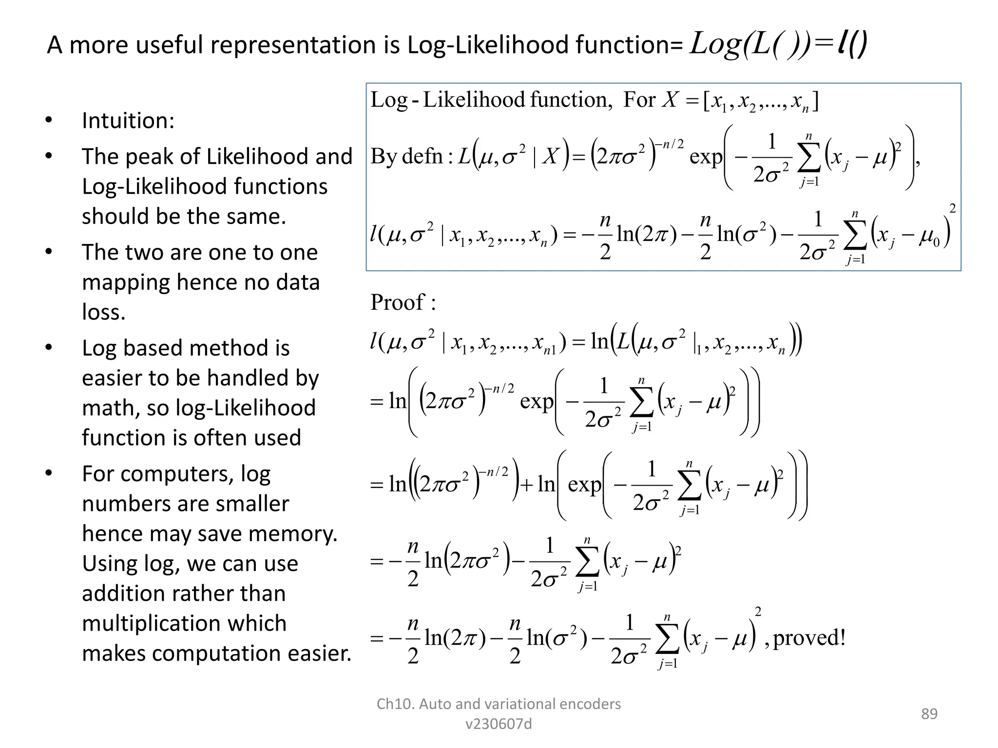 A more useful representation is Log-Likelihood function= Log(L( ))=l ()
• Intuition:
• The peak of Likelihood and
Log-Likelihood functions
should be the same.
• The two are one to one
mapping hence no data
loss.
• Log based method is
easier to be handled by
math, so log-Likelihood
function is often used
• For computers, log
numbers are smaller
hence may save memory.
Using log, we can use
addition rather than
multiplication which
makes computation easier.
Ch10. Auto and variational encoders
v230607d
89
 
 
   
 
   
   
  proved!
,
2
1
)
ln(
2
)
2
ln(
2
2
1
2
ln
2
2
1
exp
ln
2
ln
2
1
exp
2
ln
,...,
,
|
,
ln
)
,...,
,
|
,
(
:
Proof
2
1
2
2
1
2
2
2
1
2
2
2
/
2
1
2
2
2
/
2
2
1
2
1
2
1
2



























































n
j
j
n
j
j
n
j
j
n
n
j
j
n
n
n
x
n
n
x
n
x
x
x
x
L
x
x
x
l

















     
 
2
1
0
2
2
2
1
2
1
2
2
2
/
2
2
2
1
2
1
)
ln(
2
)
2
ln(
2
)
,...,
,
|
,
(
,
2
1
exp
2
|
,
:
defn
By
]
,...,
,
[
For
function,
Likelihood
-
Log






















n
j
j
n
n
j
j
n
n
x
n
n
x
x
x
l
x
X
L
x
x
x
X











 