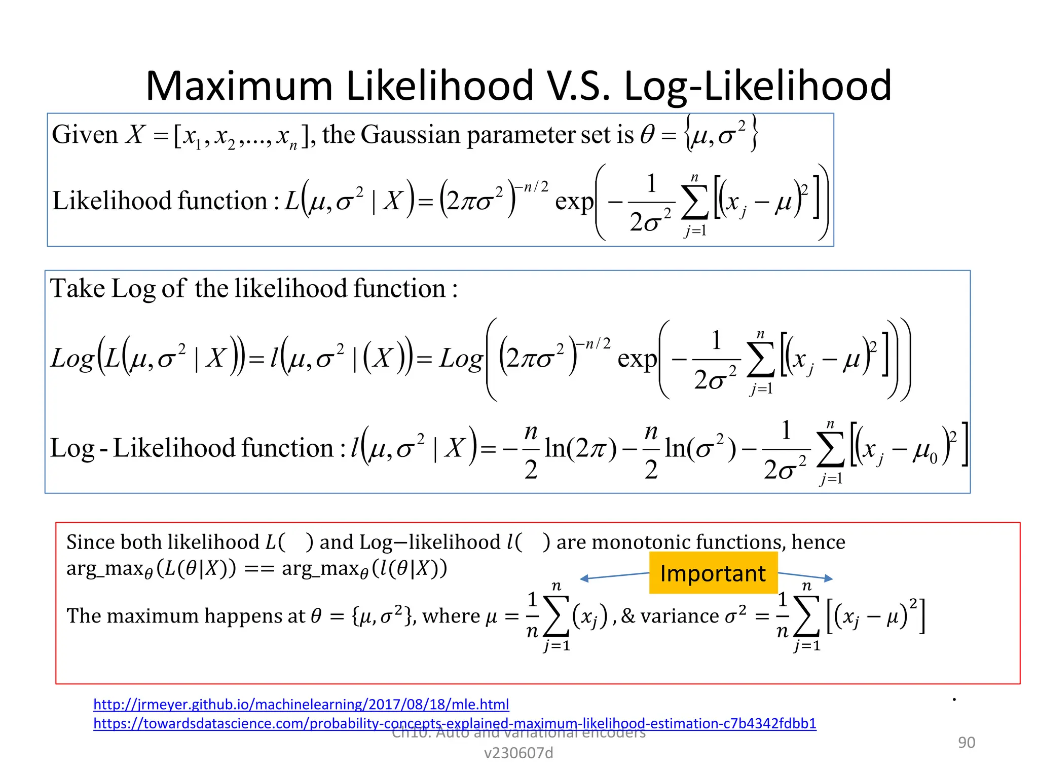 Maximum Likelihood V.S. Log-Likelihood
Ch10. Auto and variational encoders
v230607d
90
 
   
     
 
   
 






























n
j
j
n
j
j
n
x
n
n
X
l
x
Log
X
l
X
L
Log
1
2
0
2
2
2
1
2
2
2
/
2
2
2
2
1
)
ln(
2
)
2
ln(
2
|
,
:
function
Likelihood
-
Log
2
1
exp
2
|
,
|
,
:
function
likelihood
the
of
Log
Take













 
     
 















n
j
j
n
n
x
X
L
x
x
x
X
1
2
2
2
/
2
2
2
2
1
2
1
exp
2
|
,
:
function
Likelihood
,
is
set
parameter
Gaussian
the
],
,...,
,
[
Given








Since both likelihood 𝐿 and Log−likelihood 𝑙 are monotonic functions, hence
arg_max𝜃 𝐿(𝜃|𝑋) == arg_max𝜃 𝑙(𝜃|𝑋)
The maximum happens at 𝜃 = 𝜇, 𝜎2
, where 𝜇 =
1
𝑛
𝑗=1
𝑛
𝑥𝑗 , & variance 𝜎2
=
1
𝑛
𝑗=1
𝑛
𝑥𝑗 − 𝜇
2
http://jrmeyer.github.io/machinelearning/2017/08/18/mle.html
https://towardsdatascience.com/probability-concepts-explained-maximum-likelihood-estimation-c7b4342fdbb1
•
Important
 