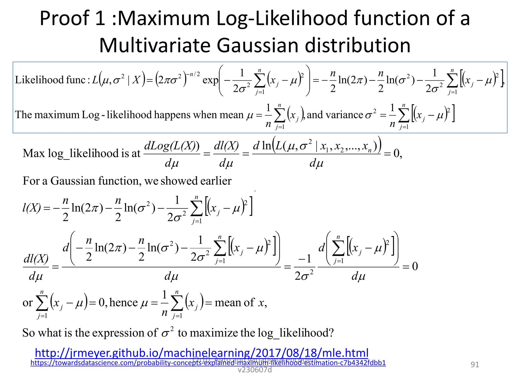 Proof 1 :Maximum Log-Likelihood function of a
Multivariate Gaussian distribution
Ch10. Auto and variational encoders
v230607d
91
 
 
 
 
   
 
   
hood?
log_likeli
the
maximize
to
of
expression
the
is
what
So
,
of
mean
1
hence
0,
or
0
2
1
2
1
)
ln(
2
)
2
ln(
2
2
1
)
ln(
2
)
2
ln(
2
earlier
showed
we
function,
Gaussian
a
For
,
0
)
,...,
,
|
,
(
ln
)
at
is
hood
log_likeli
Max
2
1
1
1
2
2
1
2
2
2
1
2
2
2
2
1
2





















x
x
n
x
d
x
d
d
x
n
n
d
d
dl(X)
x
n
n
l(X)
d
x
x
x
L
d
d
dl(X)
d
dLog(L(X)
n
j
j
n
j
j
n
j
j
n
j
j
n
j
j
n















































https://towardsdatascience.com/probability-concepts-explained-maximum-likelihood-estimation-c7b4342fdbb1
       
 
   
 




























n
j
j
n
j
j
n
j
j
n
j
j
n
x
n
x
n
x
n
n
x
X
L
1
2
2
1
1
2
2
2
1
2
2
2
/
2
2
1
variance
and
,
1
mean
when
happens
likelihood
-
Log
maximum
The
,
2
1
)
ln(
2
)
2
ln(
2
2
1
exp
2
|
,
:
func
Likelihood












http://jrmeyer.github.io/machinelearning/2017/08/18/mle.html
 