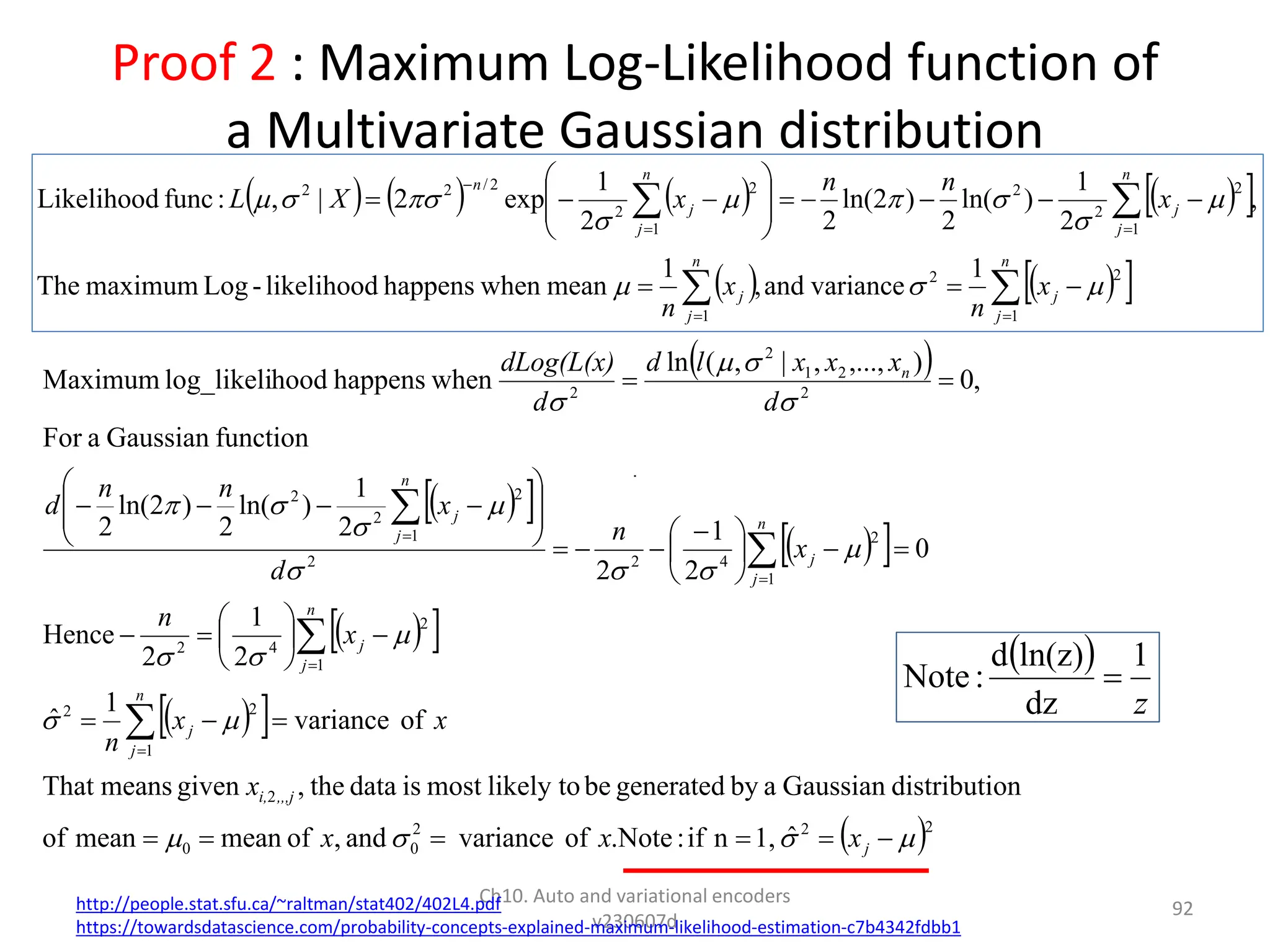 Proof 2 : Maximum Log-Likelihood function of
a Multivariate Gaussian distribution
Ch10. Auto and variational encoders
v230607d
92
 
 
 
 
 
 
 
 
 
 2
2
2
0
0
2
1
2
2
1
2
4
2
1
2
4
2
2
1
2
2
2
2
2
1
2
2
ˆ
1,
n
if
:
Note
.
of
variance
and
,
of
mean
mean
of
on
distributi
Gaussian
a
by
generated
be
likely to
most
is
data
the
,
given
means
That
of
variance
1
ˆ
2
1
2
Hence
0
2
1
2
2
1
)
ln(
2
)
2
ln(
2
function
Gaussian
a
For
,
0
)
,...,
,
|
,
(
ln
when
happens
hood
log_likeli
Maximum














































 

























j
,,,j
i,
n
j
j
n
j
j
n
j
j
n
j
j
n
x
x
x
x
x
x
n
x
n
x
n
d
x
n
n
d
d
x
x
x
l
d
d
dLog(L(x)
http://people.stat.sfu.ca/~raltman/stat402/402L4.pdf
https://towardsdatascience.com/probability-concepts-explained-maximum-likelihood-estimation-c7b4342fdbb1
 
z
1
dz
ln(z)
d
:
Note 
       
 
   
 




























n
j
j
n
j
j
n
j
j
n
j
j
n
x
n
x
n
x
n
n
x
X
L
1
2
2
1
1
2
2
2
1
2
2
2
/
2
2
1
variance
and
,
1
mean
when
happens
likelihood
-
Log
maximum
The
,
2
1
)
ln(
2
)
2
ln(
2
2
1
exp
2
|
,
:
func
Likelihood












 