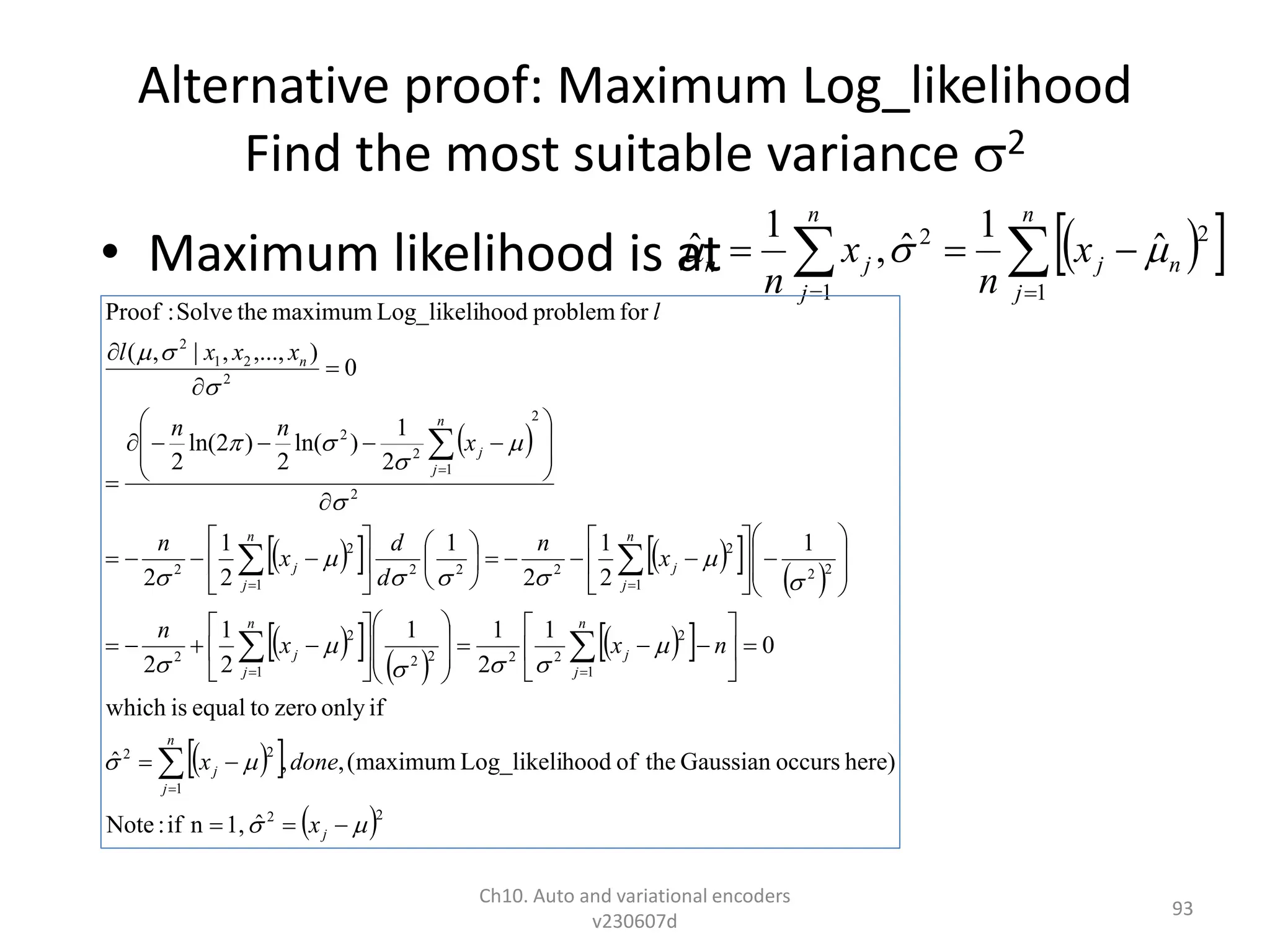 Alternative proof: Maximum Log_likelihood
Find the most suitable variance 2
• Maximum likelihood is at
Ch10. Auto and variational encoders
v230607d
93
 
 

 




n
j
n
j
n
j
j
n x
n
x
n 1
2
2
1
ˆ
1
ˆ
,
1
ˆ 


 
 
   
 
 
 
 
 
 
 
 
 
 2
2
1
2
2
1
2
2
2
2
2
1
2
2
2
2
1
2
2
2
2
1
2
2
2
2
1
2
2
2
2
1
2
ˆ
1,
n
if
:
Note
here)
occurs
Gaussian
the
of
hood
Log_likeli
maximum
(
,
,
ˆ
if
only
zero
to
equal
is
which
0
1
2
1
1
2
1
2
1
2
1
2
1
2
1
2
2
1
)
ln(
2
)
2
ln(
2
0
)
,...,
,
|
,
(
for
problem
hood
Log_likeli
maximum
the
Solve
:
Proof



























































































































j
n
j
j
n
j
j
n
j
j
n
j
j
n
j
j
n
j
j
n
x
done
x
n
x
x
n
x
n
d
d
x
n
x
n
n
x
x
x
l
l
 