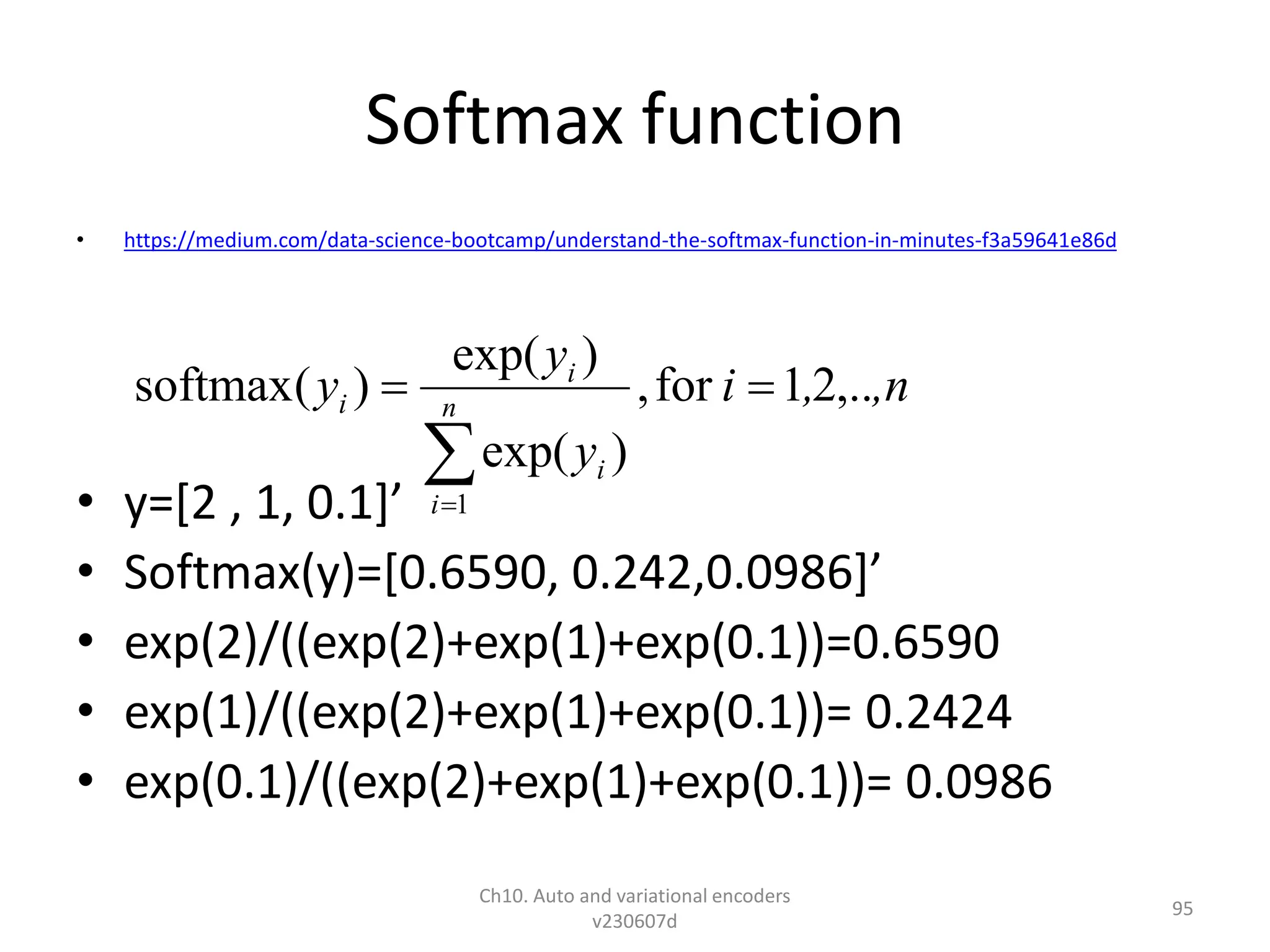 Softmax function
• https://medium.com/data-science-bootcamp/understand-the-softmax-function-in-minutes-f3a59641e86d
• y=[2 , 1, 0.1]’
• Softmax(y)=[0.6590, 0.242,0.0986]’
• exp(2)/((exp(2)+exp(1)+exp(0.1))=0.6590
• exp(1)/((exp(2)+exp(1)+exp(0.1))= 0.2424
• exp(0.1)/((exp(2)+exp(1)+exp(0.1))= 0.0986
Ch10. Auto and variational encoders
v230607d
95
,n
,
i
y
y
y n
i
i
i
i ,..
2
1
for
,
)
exp(
)
exp(
)
(
softmax
1




 
