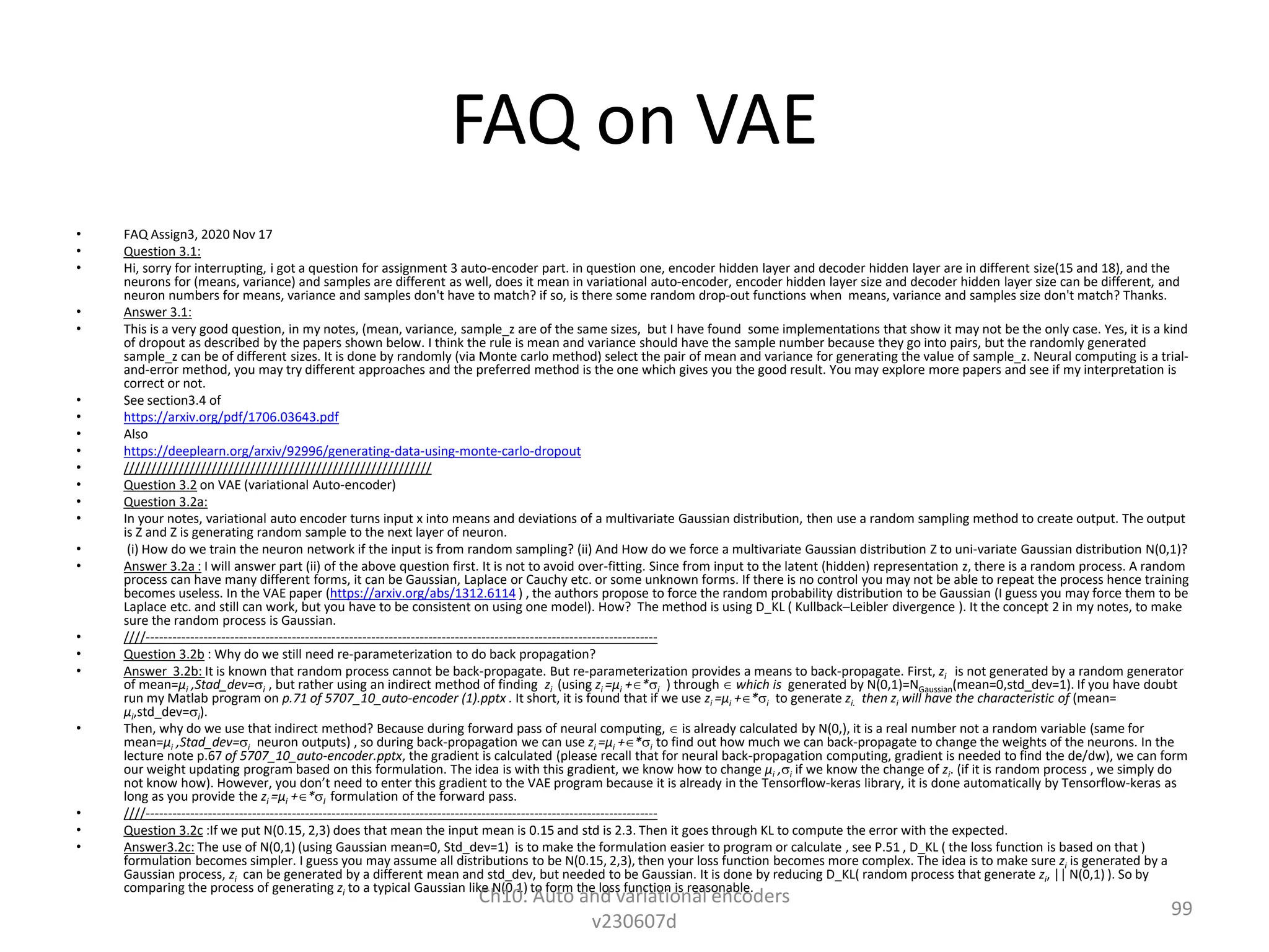 FAQ on VAE
• FAQ Assign3, 2020 Nov 17
• Question 3.1:
• Hi, sorry for interrupting, i got a question for assignment 3 auto-encoder part. in question one, encoder hidden layer and decoder hidden layer are in different size(15 and 18), and the
neurons for (means, variance) and samples are different as well, does it mean in variational auto-encoder, encoder hidden layer size and decoder hidden layer size can be different, and
neuron numbers for means, variance and samples don't have to match? if so, is there some random drop-out functions when means, variance and samples size don't match? Thanks.
• Answer 3.1:
• This is a very good question, in my notes, (mean, variance, sample_z are of the same sizes, but I have found some implementations that show it may not be the only case. Yes, it is a kind
of dropout as described by the papers shown below. I think the rule is mean and variance should have the sample number because they go into pairs, but the randomly generated
sample_z can be of different sizes. It is done by randomly (via Monte carlo method) select the pair of mean and variance for generating the value of sample_z. Neural computing is a trial-
and-error method, you may try different approaches and the preferred method is the one which gives you the good result. You may explore more papers and see if my interpretation is
correct or not.
• See section3.4 of
• https://arxiv.org/pdf/1706.03643.pdf
• Also
• https://deeplearn.org/arxiv/92996/generating-data-using-monte-carlo-dropout
• ////////////////////////////////////////////////////////
• Question 3.2 on VAE (variational Auto-encoder)
• Question 3.2a:
• In your notes, variational auto encoder turns input x into means and deviations of a multivariate Gaussian distribution, then use a random sampling method to create output. The output
is Z and Z is generating random sample to the next layer of neuron.
• (i) How do we train the neuron network if the input is from random sampling? (ii) And How do we force a multivariate Gaussian distribution Z to uni-variate Gaussian distribution N(0,1)?
• Answer 3.2a : I will answer part (ii) of the above question first. It is not to avoid over-fitting. Since from input to the latent (hidden) representation z, there is a random process. A random
process can have many different forms, it can be Gaussian, Laplace or Cauchy etc. or some unknown forms. If there is no control you may not be able to repeat the process hence training
becomes useless. In the VAE paper (https://arxiv.org/abs/1312.6114 ) , the authors propose to force the random probability distribution to be Gaussian (I guess you may force them to be
Laplace etc. and still can work, but you have to be consistent on using one model). How? The method is using D_KL ( Kullback–Leibler divergence ). It the concept 2 in my notes, to make
sure the random process is Gaussian.
• ////--------------------------------------------------------------------------------------------------------------------
• Question 3.2b : Why do we still need re-parameterization to do back propagation?
• Answer 3.2b: It is known that random process cannot be back-propagate. But re-parameterization provides a means to back-propagate. First, zi is not generated by a random generator
of mean=µi ,Stad_dev=i , but rather using an indirect method of finding zi (using zi =µi +*i ) through  which is generated by N(0,1)=NGaussian(mean=0,std_dev=1). If you have doubt
run my Matlab program on p.71 of 5707_10_auto-encoder (1).pptx . It short, it is found that if we use zi =µi +*i to generate zi. then zi will have the characteristic of (mean=
µi,std_dev=i).
• Then, why do we use that indirect method? Because during forward pass of neural computing,  is already calculated by N(0,), it is a real number not a random variable (same for
mean=µi ,Stad_dev=i neuron outputs) , so during back-propagation we can use zi =µi +*i to find out how much we can back-propagate to change the weights of the neurons. In the
lecture note p.67 of 5707_10_auto-encoder.pptx, the gradient is calculated (please recall that for neural back-propagation computing, gradient is needed to find the de/dw), we can form
our weight updating program based on this formulation. The idea is with this gradient, we know how to change µi ,i if we know the change of zi. (if it is random process , we simply do
not know how). However, you don’t need to enter this gradient to the VAE program because it is already in the Tensorflow-keras library, it is done automatically by Tensorflow-keras as
long as you provide the zi =µi +*I formulation of the forward pass.
• ////--------------------------------------------------------------------------------------------------------------------
• Question 3.2c :If we put N(0.15, 2,3) does that mean the input mean is 0.15 and std is 2.3. Then it goes through KL to compute the error with the expected.
• Answer3.2c: The use of N(0,1) (using Gaussian mean=0, Std_dev=1) is to make the formulation easier to program or calculate , see P.51 , D_KL ( the loss function is based on that )
formulation becomes simpler. I guess you may assume all distributions to be N(0.15, 2,3), then your loss function becomes more complex. The idea is to make sure zi is generated by a
Gaussian process, zi can be generated by a different mean and std_dev, but needed to be Gaussian. It is done by reducing D_KL( random process that generate zi, || N(0,1) ). So by
comparing the process of generating zi to a typical Gaussian like N(0,1) to form the loss function is reasonable.
Ch10. Auto and variational encoders
v230607d
99
 