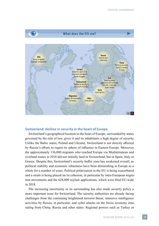 STRATEGIC ENVIRONMENT
SITUATION REPORT 2019 | FIS 19
Switzerland: decline in security in the heart of Europe
Switzerland’s geographical location in the heart of Europe, surrounded by states
governed by the rule of law, gives it and its inhabitants a high degree of security.
Unlike the Baltic states, Poland and Ukraine, Switzerland is not directly affected
by Russia’s efforts to regain its sphere of influence in Eastern Europe. Moreover,
the approximately 136,000 migrants who reached Europe via Mediterranean and
overland routes in 2018 did not initially land in Switzerland, but in Spain, Italy or
Greece. Despite this, Switzerland’s security buffer zone has weakened overall, as
political stability and economic robustness have been diminishing in Europe as a
whole for a number of years. Political polarization in the EU is being exacerbated
and a strain is being placed on its cohesion, in particular by intra-European migra-
tion movements and the 628,000 asylum applications, which were filed EU-wide
in 2018.
The increasing uncertainty in its surrounding has also made security policy a
more important issue for Switzerland. The security authorities are already facing
challenges from the continuing heightened terrorist threat, intensive intelligence
activities by Russia, in particular, and cyber attacks on the Swiss economy ema-
nating from China, Russia and other states. Regional powers such as Turkey or
What does the FIS see?
 