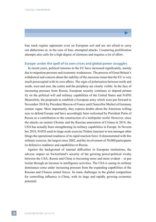 STRATEGIC ENVIRONMENT
SITUATION REPORT 2019 | FIS
20
Iran track regime opponents even on European soil and are not afraid to carry
out abductions or, in the case of Iran, attempted attacks. Countering proliferation
attempts also calls for a high degree of alertness and requires a lot of effort.
Europe: under the spell of its own crises and global power struggles
In recent years, political tensions in the EU have increased significantly, mainly
due to migration pressure and economic weaknesses. The process of Great Britain’s
withdrawal and concern about the stability of the eurozone mean that the EU is very
much preoccupied with its own affairs. The signs of polarisation between north and
south, west and east, the centre and the periphery are clearly visible. In the face of
increasing pressure from Russia, European security continues to depend primar-
ily on the political will and military capabilities of the United States and NATO.
Meanwhile, the proposals to establish a European army which were put forward in
November 2018 by President Macron of France and Chancellor Merkel of Germany
remain vague. Most importantly, they express doubts about the American willing-
ness to defend Europe and have accordingly been welcomed by President Putin of
Russia as a contribution to the construction of a multipolar world. However, since
the attacks on eastern Ukraine and the Russian annexation of Crimea in 2014, the
USA has actually been strengthening its military capabilities in Europe. In Novem-
ber 2018, NATO used its large-scale exercise Trident Juncture to test amongst other
things the operational readiness of its rapid reaction force. It demonstrated with this
military exercise, the largest since 2002, and the involvement of 50,000 participants
its defensive readiness and capabilities to Russia.
Against the background of internal difficulties in European institutions, the
adverse impact on Switzerland’s security of the growing power-political rivalry
between the USA, Russia and China is becoming more and more evident – in par-
ticular through an increase in intelligence activities. The USA is seeing its military
dominance come under increasing pressure from the expanding capabilities of the
Russian and Chinese armed forces. Its main challenger in the global competition
for controlling influence is China, with its large and rapidly growing economic
potential.
 