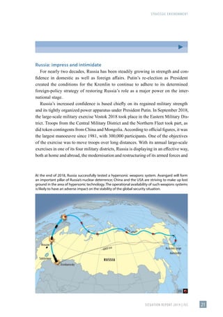 STRATEGIC ENVIRONMENT
SITUATION REPORT 2019 | FIS 21
Russia: impress and intimidate
For nearly two decades, Russia has been steadily growing in strength and con-
fidence in domestic as well as foreign affairs. Putin’s re-election as President
created the conditions for the Kremlin to continue to adhere to its determined
foreign-policy strategy of restoring Russia’s role as a major power on the inter-
national stage.
Russia’s increased confidence is based chiefly on its regained military strength
and its tightly organized power apparatus under President Putin. In September 2018,
the large-scale military exercise Vostok 2018 took place in the Eastern Military Dis-
trict. Troops from the Central Military District and the Northern Fleet took part, as
did token contingents from China and Mongolia. According to official figures, it was
the largest manoeuvre since 1981, with 300,000 participants. One of the objectives
of the exercise was to move troops over long distances. With its annual large-scale
exercises in one of its four military districts, Russia is displaying in an effective way,
both at home and abroad, the modernisation and restructuring of its armed forces and
At the end of 2018, Russia successfully tested a hypersonic weapons system. Avangard will form
an important pillar of Russia’s nuclear deterrence; China and the USA are striving to make up lost
ground in the area of hypersonic technology. The operational availability of such weapons systems
is likely to have an adverse impact on the stability of the global security situation.
 