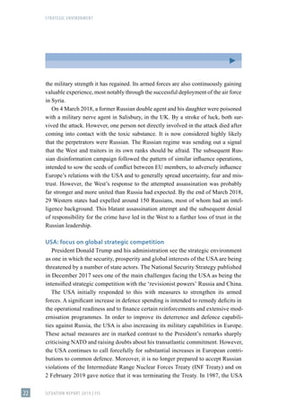 STRATEGIC ENVIRONMENT
SITUATION REPORT 2019 | FIS
22
the military strength it has regained. Its armed forces are also continuously gaining
valuable experience, most notably through the successful deployment of the air force
in Syria.
On 4 March 2018, a former Russian double agent and his daughter were poisoned
with a military nerve agent in Salisbury, in the UK. By a stroke of luck, both sur-
vived the attack. However, one person not directly involved in the attack died after
coming into contact with the toxic substance. It is now considered highly likely
that the perpetrators were Russian. The Russian regime was sending out a signal
that the West and traitors in its own ranks should be afraid. The subsequent Rus-
sian disinformation campaign followed the pattern of similar influence operations,
intended to sow the seeds of conflict between EU members, to adversely influence
Europe’s relations with the USA and to generally spread uncertainty, fear and mis-
trust. However, the West’s response to the attempted assassination was probably
far stronger and more united than Russia had expected. By the end of March 2018,
29 Western states had expelled around 150 Russians, most of whom had an intel-
ligence background. This blatant assassination attempt and the subsequent denial
of responsibility for the crime have led in the West to a further loss of trust in the
Russian leadership.
USA: focus on global strategic competition
President Donald Trump and his administration see the strategic environment
as one in which the security, prosperity and global interests of the USA are being
threatened by a number of state actors. The National Security Strategy published
in December 2017 sees one of the main challenges facing the USA as being the
intensified strategic competition with the ʻrevisionist powersʼ Russia and China.
The USA initially responded to this with measures to strengthen its armed
forces. A significant increase in defence spending is intended to remedy deficits in
the operational readiness and to finance certain reinforcements and extensive mod-
ernisation programmes. In order to improve its deterrence and defence capabili-
ties against Russia, the USA is also increasing its military capabilities in Europe.
These actual measures are in marked contrast to the President’s remarks sharply
criticising NATO and raising doubts about his transatlantic commitment. However,
the USA continues to call forcefully for substantial increases in European contri-
butions to common defence. Moreover, it is no longer prepared to accept Russian
violations of the Intermediate Range Nuclear Forces Treaty (INF Treaty) and on
2 February 2019 gave notice that it was terminating the Treaty. In 1987, the USA
 
