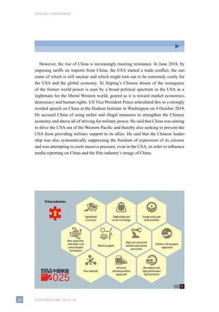 STRATEGIC ENVIRONMENT
SITUATION REPORT 2019 | FIS
24
However, the rise of China is increasingly meeting resistance. In June 2018, by
imposing tariffs on imports from China, the USA started a trade conflict, the out-
come of which is still unclear and which might turn out to be extremely costly for
the USA and the global economy. Xi Jinping’s Chinese dream of the resurgence
of the former world power is seen by a broad political spectrum in the USA as a
nightmare for the liberal Western world, geared as it is toward market economics,
democracy and human rights. US Vice President Pence articulated this in a strongly
worded speech on China at the Hudson Institute in Washington on 4 October 2018.
He accused China of using unfair and illegal measures to strengthen the Chinese
economy and above all of striving for military power. He said that China was aiming
to drive the USA out of the Western Pacific and thereby also seeking to prevent the
USA from providing military support to its allies. He said that the Chinese leader-
ship was also systematically suppressing the freedom of expression of its citizens
and was attempting to exert massive pressure, even in the USA, in order to influence
media reporting on China and the film industry’s image of China.
 