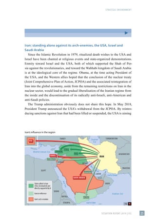 STRATEGIC ENVIRONMENT
SITUATION REPORT 2019 | FIS 25
Iran: standing alone against its arch-enemies, the USA, Israel and
Saudi Arabia
Since the Islamic Revolution in 1979, ritualized death wishes to the USA and
Israel have been chanted at religious events and state-organized demonstrations.
Enmity toward Israel and the USA, both of which supported the Shah of Per-
sia against the revolutionaries, and toward the Wahhabi kingdom of Saudi Arabia
is at the ideological core of the regime. Obama, at the time acting President of
the USA, and the Western allies hoped that the conclusion of the nuclear treaty
(Joint Comprehensive Plan of Action, JCPOA) and the associated reintegration of
Iran into the global economy, aside from the remaining restrictions on Iran in the
nuclear sector, would lead to the gradual liberalisation of the Iranian regime from
the inside and the discontinuation of its radically anti-Israeli, anti-American and
anti-Saudi policies.
The Trump administration obviously does not share this hope. In May 2018,
President Trump announced the USA’s withdrawal from the JCPOA. By reintro-
ducing sanctions against Iran that had been lifted or suspended, the USA is aiming
Iran’s influence in the region
 
