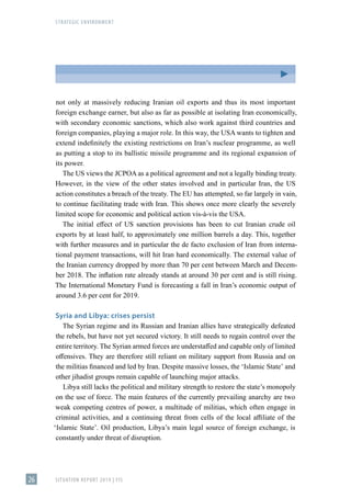STRATEGIC ENVIRONMENT
SITUATION REPORT 2019 | FIS
26
not only at massively reducing Iranian oil exports and thus its most important
foreign exchange earner, but also as far as possible at isolating Iran economically,
with secondary economic sanctions, which also work against third countries and
foreign companies, playing a major role. In this way, the USA wants to tighten and
extend indefinitely the existing restrictions on Iran’s nuclear programme, as well
as putting a stop to its ballistic missile programme and its regional expansion of
its power.
The US views the JCPOA as a political agreement and not a legally binding treaty.
However, in the view of the other states involved and in particular Iran, the US
action constitutes a breach of the treaty. The EU has attempted, so far largely in vain,
to continue facilitating trade with Iran. This shows once more clearly the severely
limited scope for economic and political action vis-à-vis the USA.
The initial effect of US sanction provisions has been to cut Iranian crude oil
exports by at least half, to approximately one million barrels a day. This, together
with further measures and in particular the de facto exclusion of Iran from interna-
tional payment transactions, will hit Iran hard economically. The external value of
the Iranian currency dropped by more than 70 per cent between March and Decem-
ber 2018. The inflation rate already stands at around 30 per cent and is still rising.
The International Monetary Fund is forecasting a fall in Iran’s economic output of
around 3.6 per cent for 2019.
Syria and Libya: crises persist
The Syrian regime and its Russian and Iranian allies have strategically defeated
the rebels, but have not yet secured victory. It still needs to regain control over the
entire territory. The Syrian armed forces are understaffed and capable only of limited
offensives. They are therefore still reliant on military support from Russia and on
the militias financed and led by Iran. Despite massive losses, the ʻIslamic Stateʼ and
other jihadist groups remain capable of launching major attacks.
Libya still lacks the political and military strength to restore the state’s monopoly
on the use of force. The main features of the currently prevailing anarchy are two
weak competing centres of power, a multitude of militias, which often engage in
criminal activities, and a continuing threat from cells of the local affiliate of the
ʻIslamic Stateʼ. Oil production, Libya’s main legal source of foreign exchange, is
constantly under threat of disruption.
 