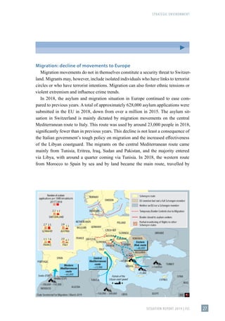 STRATEGIC ENVIRONMENT
SITUATION REPORT 2019 | FIS 27
Migration: decline of movements to Europe
Migration movements do not in themselves constitute a security threat to Switzer-
land. Migrants may, however, include isolated individuals who have links to terrorist
circles or who have terrorist intentions. Migration can also foster ethnic tensions or
violent extremism and influence crime trends.
In 2018, the asylum and migration situation in Europe continued to ease com-
pared to previous years. A total of approximately 628,000 asylum applications were
submitted in the EU in 2018, down from over a million in 2015. The asylum sit-
uation in Switzerland is mainly dictated by migration movements on the central
Mediterranean route to Italy. This route was used by around 23,000 people in 2018,
significantly fewer than in previous years. This decline is not least a consequence of
the Italian government’s tough policy on migration and the increased effectiveness
of the Libyan coastguard. The migrants on the central Mediterranean route came
mainly from Tunisia, Eritrea, Iraq, Sudan and Pakistan, and the majority entered
via Libya, with around a quarter coming via Tunisia. In 2018, the western route
from Morocco to Spain by sea and by land became the main route, travelled by
 