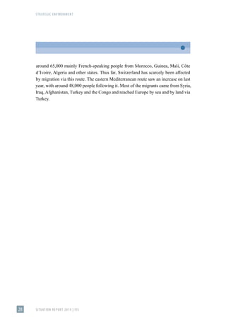 STRATEGIC ENVIRONMENT
SITUATION REPORT 2019 | FIS
28
around 65,000 mainly French-speaking people from Morocco, Guinea, Mali, Côte
d’Ivoire, Algeria and other states. Thus far, Switzerland has scarcely been affected
by migration via this route. The eastern Mediterranean route saw an increase on last
year, with around 48,000 people following it. Most of the migrants came from Syria,
Iraq, Afghanistan, Turkey and the Congo and reached Europe by sea and by land via
Turkey.
 