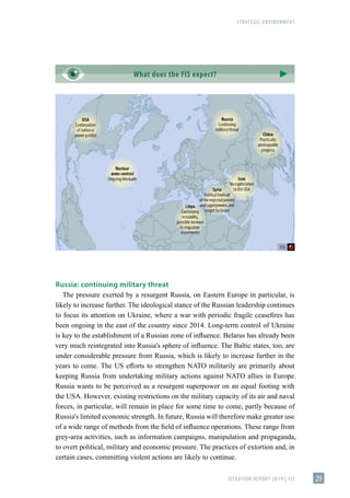 STRATEGIC ENVIRONMENT
SITUATION REPORT 2019 | FIS 29
What does the FIS expect?
Russia: continuing military threat
The pressure exerted by a resurgent Russia, on Eastern Europe in particular, is
likely to increase further. The ideological stance of the Russian leadership continues
to focus its attention on Ukraine, where a war with periodic fragile ceasefires has
been ongoing in the east of the country since 2014. Long-term control of Ukraine
is key to the establishment of a Russian zone of influence. Belarus has already been
very much reintegrated into Russia's sphere of influence. The Baltic states, too, are
under considerable pressure from Russia, which is likely to increase further in the
years to come. The US efforts to strengthen NATO militarily are primarily about
keeping Russia from undertaking military actions against NATO allies in Europe.
Russia wants to be perceived as a resurgent superpower on an equal footing with
the USA. However, existing restrictions on the military capacity of its air and naval
forces, in particular, will remain in place for some time to come, partly because of
Russia's limited economic strength. In future, Russia will therefore make greater use
of a wide range of methods from the field of influence operations. These range from
grey-area activities, such as information campaigns, manipulation and propaganda,
to overt political, military and economic pressure. The practices of extortion and, in
certain cases, committing violent actions are likely to continue.
 