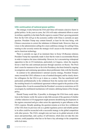 STRATEGIC ENVIRONMENT
SITUATION REPORT 2019 | FIS
30
USA: continuation of national power politics
The strategic rivalry between the USA and China will remain a decisive factor in
global politics. In the years to come, the USA will make substantial efforts to assert
its military capability in the Indo-Pacific region to counter China’s growing potential.
How far the USA will go in the economic conflict with China is currently an open
question. President Trump may content himself, at least for the time being, with
Chinese concessions to correct the imbalance in bilateral trade. However, there are
voices in the administration calling for a more ambitious strategy for curbing China,
wanting to also severely restrict the strategic rival’s access to the American market
and to American technology.
There is currently no sign of an imminent thaw in frosty US-Russian relations.
President Trump has repeatedly made it clear that he wants to accommodate Russia
in order to improve the tense relationship. However, he is encountering widespread
opposition to this in US institutions, particularly in Congress, where the majority
favour a hard line and continued pressure through sanctions on Russia. The Presi-
dent’s room for manoeuvre has so far in his Presidency also been limited by ongoing
investigations and continuing speculation about problematic links with the Kremlin.
In contrast to his administration’s national security strategy, President Trump’s
stance toward the USA’s alliances is one of marked disregard, and he clearly shows
his willingness for the USA to go it alone as a nation. This has manifested itself
particularly problematically in the withdrawal from the nuclear deal with Iran and
the resulting breach of a multilateral agreement without regard to the position of the
European allies. It can be assumed that the President’s aversion to restrictions on US
sovereignty by multilateral mechanisms will remain a defining feature of his foreign
policy.
Donald Trump would like, if possible, to disengage the USA from costly opera-
tions in the Islamic world. He seems to take little account of the question of whether
a further reduction in US engagement might promote destabilizing developments in
the regions concerned and give other actors the opportunity to gain influence at the
USA’s expense. Broadly speaking, the question remains as to how far a withdrawal
of the USA from its previous role as a global regulatory power and reliable partner
to its allies could be reconciled with a successful strategy in the global competition
with other powers. The USA’s strength rests not least on its global network of alli-
ances and partnerships, and a policy of self-interest, which does not take this into
account, could jeopardize what has so far been a key advantage in the competition
with rival states.
 
