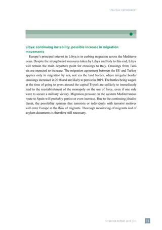 STRATEGIC ENVIRONMENT
SITUATION REPORT 2019 | FIS 33
Libya: continuing instability, possible increase in migration
movements
Europe’s principal interest in Libya is in curbing migration across the Mediterra-
nean. Despite the strengthened measures taken by Libya and Italy to this end, Libya
will remain the main departure point for crossings to Italy. Crossings from Tuni-
sia are expected to increase. The migration agreement between the EU and Turkey
applies only to migration by sea, not via the land border, where irregular border
crossings increased in 2018 and are likely to persist in 2019. The battles being waged
at the time of going to press around the capital Tripoli are unlikely to immediately
lead to the reestablishment of the monopoly on the use of force, even if one side
were to secure a military victory. Migration pressure on the western Mediterranean
route to Spain will probably persist or even increase. Due to the continuing jihadist
threat, the possibility remains that terrorists or individuals with terrorist motives
will enter Europe in the flow of migrants. Thorough monitoring of migrants and of
asylum documents is therefore still necessary.
 