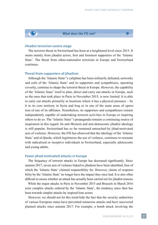 JIHADIST AND ETHNO-NATIONALIST TERRORISM
SITUATION REPORT 2019 | FIS 37
Jihadist terrorism centre stage
The terrorist threat in Switzerland has been at a heightened level since 2015. It
stems mainly from jihadist actors, first and foremost supporters of the ʻIslamic
Stateʼ. The threat from ethno-nationalist terrorism in Europe and Switzerland
continues.
Threat from supporters of jihadism
Although the ʻIslamic Stateʼ’s caliphate has been militarily defeated, networks
and cells of the ʻIslamic Stateʼ and its supporters and sympathisers, operating
covertly, continue to shape the terrorist threat in Europe. However, the capability
of the ʻIslamic Stateʼ itself to plan, direct and carry out attacks in Europe, such
as the ones that took place in Paris in November 2015, is now limited. It is able
to carry out attacks primarily in locations where it has a physical presence – be
it in its core territory in Syria and Iraq or in one of the main areas of opera-
tion of one of its affiliates. Nonetheless, its supporters and sympathisers remain
independently capable of undertaking terrorist activities in Europe or inspiring
others to do so. The ʻIslamic Stateʼ’s propaganda remains a continuing source of
inspiration in this regard. Its anti-Western and anti-democratic jihadist ideology
is still popular. Switzerland has so far remained untouched by jihad-motivated
acts of violence. However, the FIS has observed that the ideology of the ʻIslamic
Stateʼ and al-Qaeda, which legitimises the use of violence, continues to resonate
with radicalised or receptive individuals in Switzerland, especially adolescents
and young adults.
Fewer jihad-motivated attacks in Europe
The frequency of terrorist attacks in Europe has decreased significantly. Since
autumn 2017, seven acts of violence linked to jihadism have been identified, four of
which the ʻIslamic Stateʼ claimed responsibility for. However, claims of responsi-
bility by the ʻIslamic Stateʼ no longer have the impact they once had. It is also often
difficult to assess whether an attack has actually been carried out for jihadist reasons.
While the major attacks in Paris in November 2015 and Brussels in March 2016
were complex attacks ordered by the ʻIslamic Stateʼ, the tendency since then has
been towards simpler attacks by inspired lone actors.
However, we should not let this trend hide the fact that the security authorities
of various European states have prevented numerous attacks and have uncovered
planned attacks since autumn 2017. For example, a bomb attack involving the
What does the FIS see?
 