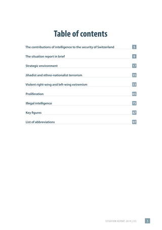 SITUATION REPORT 2019 | FIS 3
Inhaltsverzeichnis
The contributions of intelligence to the security of Switzerland	5
The situation report in brief	9
Strategic environment	17
Jihadist and ethno-nationalist terrorism	35
Violent right-wing and left-wing extremism	53
Proliferation	65
Illegal intelligence	75
Key figures	87
List of abbreviations	97
Table of contents
 