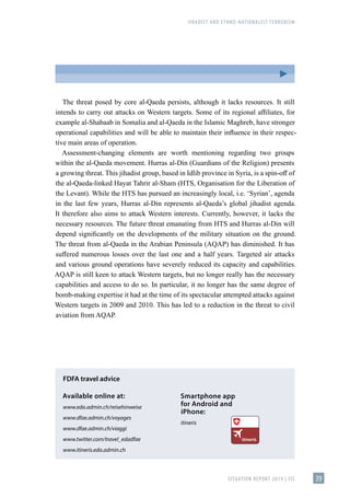 JIHADIST AND ETHNO-NATIONALIST TERRORISM
SITUATION REPORT 2019 | FIS 39
The threat posed by core al-Qaeda persists, although it lacks resources. It still
intends to carry out attacks on Western targets. Some of its regional affiliates, for
example al-Shabaab in Somalia and al-Qaeda in the Islamic Maghreb, have stronger
operational capabilities and will be able to maintain their influence in their respec-
tive main areas of operation.
Assessment-changing elements are worth mentioning regarding two groups
within the al-Qaeda movement. Hurras al-Din (Guardians of the Religion) presents
a growing threat. This jihadist group, based in Idlib province in Syria, is a spin-off of
the al-Qaeda-linked Hayat Tahrir al-Sham (HTS, Organisation for the Liberation of
the Levant). While the HTS has pursued an increasingly local, i.e. ʻSyrianʼ, agenda
in the last few years, Hurras al-Din represents al-Qaeda’s global jihadist agenda.
It therefore also aims to attack Western interests. Currently, however, it lacks the
necessary resources. The future threat emanating from HTS and Hurras al-Din will
depend significantly on the developments of the military situation on the ground.
The threat from al-Qaeda in the Arabian Peninsula (AQAP) has diminished. It has
suffered numerous losses over the last one and a half years. Targeted air attacks
and various ground operations have severely reduced its capacity and capabilities.
AQAP is still keen to attack Western targets, but no longer really has the necessary
capabilities and access to do so. In particular, it no longer has the same degree of
bomb-making expertise it had at the time of its spectacular attempted attacks against
Western targets in 2009 and 2010. This has led to a reduction in the threat to civil
aviation from AQAP.
FDFA travel advice
Available online at:	
www.eda.admin.ch/reisehinweise
www.dfae.admin.ch/voyages
www.dfae.admin.ch/viaggi
www.twitter.com/travel_edadfae
www.itineris.eda.admin.ch
Smartphone app
for Android and
iPhone:
itineris
 