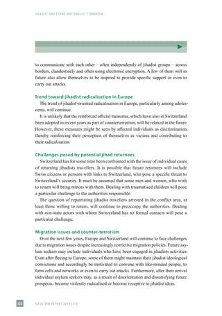 JIHADIST AND ETHNO-NATIONALIST TERRORISM
SITUATION REPORT 2019 | FIS
44
to communicate with each other – often independently of jihadist groups – across
borders, clandestinely and often using electronic encryption. A few of them will in
future also allow themselves to be inspired to provide specific support or even to
carry out attacks.
Trend toward jihadist radicalisation in Europe
The trend of jihadist-oriented radicalisation in Europe, particularly among adoles-
cents, will continue.
It is unlikely that the reinforced official measures, which have also in Switzerland
been adopted in recent years as part of counterterrorism, will be relaxed in the future.
However, these measures might be seen by affected individuals as discrimination,
thereby reinforcing their perception of themselves as victims and contributing to
their radicalisation.
Challenges posed by potential jihad returnees
Switzerland has for some time been confronted with the issue of individual cases
of returning jihadists travellers. It is possible that future returnees will include
Swiss citizens or persons with links to Switzerland, who pose a specific threat to
Switzerland’s security. It must be assumed that some men and women, who wish
to return will bring minors with them. Dealing with traumatised children will pose
a particular challenge to the authorities responsible.
The question of repatriating jihadist travellers arrested in the conflict area, at
least those willing to return, will continue to preoccupy the authorities. Dealing
with non-state actors with whom Switzerland has no formal contacts will pose a
particular challenge.
Migration issues and counter-terrorism
Over the next few years, Europe and Switzerland will continue to face challenges
due to migration issues despite increasingly restrictive migration policies. Future asy-
lum seekers may include individuals who have been engaged in jihadists activities.
Even after fleeing to Europe, some of them might maintain their jihadist ideological
convictions and accordingly be motivated to convene with like-minded people, to
form cells and networks or even to carry out attacks. Furthermore, after their arrival
individual asylum seekers may, as a result of disorientation and dissatisfying future
prospects, become violently radicalised or become receptive to jihadist ideas.
 