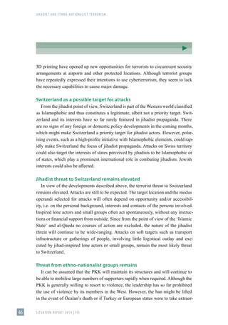 JIHADIST AND ETHNO-NATIONALIST TERRORISM
SITUATION REPORT 2019 | FIS
46
3D printing have opened up new opportunities for terrorists to circumvent security
arrangements at airports and other protected locations. Although terrorist groups
have repeatedly expressed their intentions to use cyberterrorism, they seem to lack
the necessary capabilities to cause major damage.
Switzerland as a possible target for attacks
From the jihadist point of view, Switzerland is part of the Western world classified
as Islamophobic and thus constitutes a legitimate, albeit not a priority target. Swit-
zerland and its interests have so far rarely featured in jihadist propaganda. There
are no signs of any foreign or domestic policy developments in the coming months,
which might make Switzerland a priority target for jihadist actors. However, polar-
ising events, such as a high-profile initiative with Islamophobic elements, could rap-
idly make Switzerland the focus of jihadist propaganda. Attacks on Swiss territory
could also target the interests of states perceived by jihadists to be Islamophobic or
of states, which play a prominent international role in combating jihadism. Jewish
interests could also be affected.
Jihadist threat to Switzerland remains elevated
In view of the developments described above, the terrorist threat to Switzerland
remains elevated. Attacks are still to be expected. The target location and the modus
operandi selected for attacks will often depend on opportunity and/or accessibil-
ity, i.e. on the personal background, interests and contacts of the persons involved.
Inspired lone actors and small groups often act spontaneously, without any instruc-
tions or financial support from outside. Since from the point of view of the ʻIslamic
Stateʼ and al-Qaeda no courses of action are excluded, the nature of the jihadist
threat will continue to be wide-ranging. Attacks on soft targets such as transport
infrastructure or gatherings of people, involving little logistical outlay and exe-
cuted by jihad-inspired lone actors or small groups, remain the most likely threat
to Switzerland.
Threat from ethno-nationalist groups remains
It can be assumed that the PKK will maintain its structures and will continue to
be able to mobilise large numbers of supporters rapidly when required. Although the
PKK is generally willing to resort to violence, the leadership has so far prohibited
the use of violence by its members in the West. However, the ban might be lifted
in the event of Öcalan’s death or if Turkey or European states were to take extraor-
 
