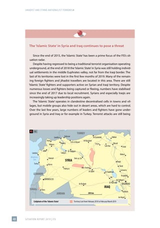 JIHADIST AND ETHNO-NATIONALIST TERRORISM
SITUATION REPORT 2019 | FIS
48
The ‘Islamic State’ in Syria and Iraq continues to pose a threat
Since the end of 2015, the ‘Islamic State’ has been a prime focus of the FIS’s sit-
uation radar.
Despite having regressed to being a traditional terrorist organisation operating
underground, at the end of 2018 the‘Islamic State’in Syria was still holding individ-
ual settlements in the middle Euphrates valley, not far from the Iraqi border. The
last of its territories were lost in the first few months of 2019. Many of the remain-
ing foreign fighters and jihadist travellers are located in this area. There are still
‘Islamic State’ fighters and supporters active on Syrian and Iraqi territory. Despite
numerous losses and fighters being captured or fleeing, numbers have stabilised
since the end of 2017 due to local recruitment. Syrians and especially Iraqis are
increasingly taking up leadership positions again.
The ‘Islamic State’ operates in clandestine decentralised cells in towns and vil-
lages, but mobile groups also hide out in desert areas, which are hard to control.
Over the last few years, large numbers of leaders and fighters have gone under-
ground in Syria and Iraq or for example in Turkey. Terrorist attacks are still being
 