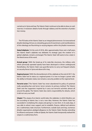 JIHADIST AND ETHNO-NATIONALIST TERRORISM
SITUATION REPORT 2019 | FIS 49
carried out in Syria and Iraq.The‘Islamic State’continues to be able to draw on cash
reserves; it moreover obtains funds through robbery and the extortion of protec-
tion money.
The FIS looks at the‘Islamic State’as an integral phenomenon. Its transnational
jihadist ideology thrives on a breeding ground of resentment, and manifestations
of this ideology are flourishing to varying degrees within the jihadist movement.
State/Caliphate | At the end of 2018, after approximately three and a half years,
the ‘Islamic State’’s caliphate was defeated. Its strategic goal, the creation of a
global caliphate, remains unchanged. The ‘Islamic State’ still wants to be a state in
the literal sense of the word.
Armed group | With the break-up of its state-like structures, the military units
which previously operated openly have been destroyed or driven underground.
Nonetheless, the ‘Islamic State’ uses guerrilla tactics to carry out frequent attacks
on security forces in Syria and above all in Iraq.
Regional power | With the dismantlement of the caliphate at the end of 2017, the
‘Islamic State’ lost its status as a regional power. It is now no longer a power with
the ability to threaten states, but remains a security problem at the regional level.
Terrorist actor | The ‘Islamic State’ has never abandoned its policy of systemat-
ically spreading fear and terror: terror remains its primary method. The ‘Islamic
State’ and the supporters inspired by it carry out terrorist activities almost all
around the globe. The ‘Islamic State’ also claims responsibility for attacks, which
it did not carry out itself.
Utopia | The utopia of an Islamic world state, the caliphate, in which Muslims can
live according to Islamic law, is not a new idea. However, the ‘Islamic State’ has
succeeded in revitalising this utopia and giving it a new form. In its early days, it
was able to attract mass support and to establish, finance, defend and adminis-
ter a rudimentary state structure. Furthermore, outside Syria and Iraq, numerous
jihadist organisations pledged allegiance to the ‘Islamic State’, thereby extending
its influence and power. Unlike al-Qaeda, the‘Islamic State’temporarily realised the
utopia in a rudimentary form.
 