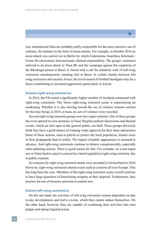 VIOLENT RIGHT-WING AND LEFT-WING EXTREMISM
SITUATION REPORT 2019 | FIS
56
ism, international links are probably partly responsible for the more intensive use of
violence, for instance in the form of arson attacks. For example, in October 2018 an
arson attack was carried out in Berlin for which Federazione Anarchica Informale /
Fronte Rivoluzionario Internazionale claimed responsibility. The group’s statement
referred to an arson attack in Thun BE and the campaign against the expansion of
the Bässlergut prison in Basel. It closed with a call for solidarity with 18 left-wing
extremists simultaneously standing trial in Basel. In violent clashes between left-
wing extremists and security forces, the involvement of football hooligans may be a
factor contributing to increased aggression, particularly in Zurich.
Violent right-wing extremism
In 2018, the FIS noted a significantly higher number of incidents connected with
right-wing extremism. The Swiss right-wing extremist scene is experiencing an
awakening. Whether it is also moving toward the use of violence remains unclear
for the time being; in 2018, at least, no acts of violence were recorded.
Several right-wing extremist groups now have open websites. One of these groups
has even opened its own premises in Vaud. Regular podium discussions and themed
events, which are also open to the general public, are held. These groups obviously
think they have a good chance of winning wider approval for their ideas and actions.
Some of these actions, such as patrols to protect the local population, feature more
in their propaganda than in reality. The impact of public appearances is assessed in
advance. And right-wing extremists continue to behave conspiratorially, especially
when planning actions. There is good reason for this. For example, an event organ-
iser in Valais had to cancel a concert by a band regarded as right-wing extremist, due
to public reaction.
No concerts by right-wing extremist bands were recorded in Switzerland in 2018.
However, right-wing extremists attend events such as concerts all over Europe. This
has long been the case. Members of the right-wing extremist scene overall continue
to have large quantities of functioning weapons at their disposal. Furthermore, they
practise the use of firearms and train in martial arts.
Violent left-wing extremism
On the one hand, the activities of left-wing extremists remain dependent on day-
to-day developments and tied to events, which they cannot induce themselves. On
the other hand, however, they are capable of combining their activities into cam-
paigns and taking targeted action.
 
