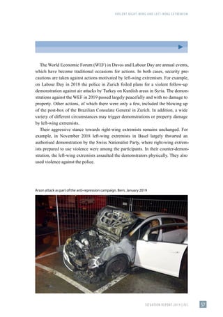 VIOLENT RIGHT-WING AND LEFT-WING EXTREMISM
SITUATION REPORT 2019 | FIS 57
The World Economic Forum (WEF) in Davos and Labour Day are annual events,
which have become traditional occasions for actions. In both cases, security pre-
cautions are taken against actions motivated by left-wing extremism. For example,
on Labour Day in 2018 the police in Zurich foiled plans for a violent follow-up
demonstration against air attacks by Turkey on Kurdish areas in Syria. The demon-
strations against the WEF in 2019 passed largely peacefully and with no damage to
property. Other actions, of which there were only a few, included the blowing up
of the post-box of the Brazilian Consulate General in Zurich. In addition, a wide
variety of different circumstances may trigger demonstrations or property damage
by left-wing extremists.
Their aggressive stance towards right-wing extremists remains unchanged. For
example, in November 2018 left-wing extremists in Basel largely thwarted an
authorised demonstration by the Swiss Nationalist Party, where right-wing extrem-
ists prepared to use violence were among the participants. In their counter-demon-
stration, the left-wing extremists assaulted the demonstrators physically. They also
used violence against the police.
Arson attack as part of the anti-repression campaign. Bern, January 2019
 