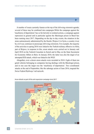 VIOLENT RIGHT-WING AND LEFT-WING EXTREMISM
SITUATION REPORT 2019 | FIS
58
A number of issues currently feature at the top of the left-wing extremist agenda;
several of these may be combined into campaigns.While the campaign against the
ʻmachinery of deportationʼ has so far led only to isolated actions, a campaign against
repression in general and in particular against the Bässlergut prison in Basel has
been running since 2017. Depending on the day to day events, the situation in the
areas autonomously administered by the Kurds (ʻRojavaʼ) in Syria, a country riven
by civil war, continues to preoccupy left-wing extremists. For example, the majority
of the activities in spring 2018 were linked to the Turkish military offensive in Afrin,
part of Rojava; in response to this, arson attacks were carried out in January and
April 2018 on the Turkish Consulate in Zurich and in May on the State Secretariat
for Economic Affairs in Bern. In January 2018, the latter was also the target of an
attempted IED attack, which was linked to the WEF.
Altogether, over a dozen arson attacks were recorded in 2018. Eight of them tar-
geted vehicles belonging to companies having dealings with the Bässlergut prison,
and in one case the target was the ʻmachinery of deportationʼ. Two coordinated
attacks at the end of September, like the sabotage action of June 2016, targeted the
Swiss Federal Railways’ rail network.
Arson attacks as part of the anti-repression campaign since 2017
 