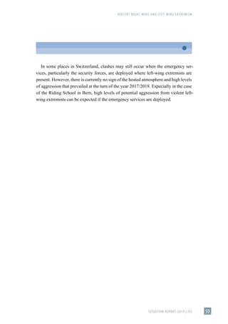 VIOLENT RIGHT-WING AND LEFT-WING EXTREMISM
SITUATION REPORT 2019 | FIS 59
In some places in Switzerland, clashes may still occur when the emergency ser-
vices, particularly the security forces, are deployed where left-wing extremists are
present. However, there is currently no sign of the heated atmosphere and high levels
of aggression that prevailed at the turn of the year 2017/2018. Especially in the case
of the Riding School in Bern, high levels of potential aggression from violent left-
wing extremists can be expected if the emergency services are deployed.
 