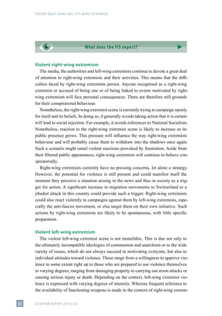 VIOLENT RIGHT-WING AND LEFT-WING EXTREMISM
SITUATION REPORT 2019 | FIS
60
Violent right-wing extremism
The media, the authorities and left-wing extremists continue to devote a great deal
of attention to right-wing extremists and their activities. This means that the diffi-
culties faced by right-wing extremists persist. Anyone recognised as a right-wing
extremist or accused of being one or of being linked to events motivated by right-
wing extremism will face personal consequences. There are therefore still grounds
for their conspiratorial behaviour.
Nonetheless, the right-wing extremist scene is currently trying to campaign openly
for itself and its beliefs. In doing so, it generally avoids taking action that it is certain
will lead to social rejection. For example, it avoids references to National Socialism.
Nonetheless, reaction to the right-wing extremist scene is likely to increase as its
public presence grows. This pressure will influence the way right-wing extremists
behaviour and will probably cause them to withdraw into the shadows once again.
Such a scenario might entail violent reactions provoked by frustration. Aside from
their filtered public appearances, right-wing extremists will continue to behave con-
spiratorially.
Right-wing extremists currently have no pressing concerns, let alone a strategy.
However, the potential for violence is still present and could manifest itself the
moment they perceive a situation arising in the news and thus in society as a trig-
ger for action. A significant increase in migration movements to Switzerland or a
jihadist attack in this country could provide such a trigger. Right-wing extremists
could also react violently to campaigns against them by left-wing extremists, espe-
cially the anti-fascist movement, or else target them on their own initiative. Such
actions by right-wing extremists are likely to be spontaneous, with little specific
preparation.
Violent left-wing extremism
The violent left-wing extremist scene is not monolithic. This is due not only to
the ultimately incompatible ideologies of communism and anarchism or to the wide
variety of issues, which do not always succeed in motivating everyone, but also to
individual attitudes toward violence. These range from a willingness to approve vio-
lence to some extent right up to those who are prepared to use violence themselves
to varying degrees, ranging from damaging property to carrying out arson attacks or
causing serious injury or death. Depending on the context, left-wing extremist vio-
lence is expressed with varying degrees of intensity. Whereas frequent reference to
the availability of functioning weapons is made in the context of right-wing extrem-
What does the FIS expect?
 