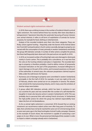 VIOLENT RIGHT-WING AND LEFT-WING EXTREMISM
SITUATION REPORT 2019 | FIS
62
Violent animal rights extremism reborn?
In 2018, there was a striking increase in the number of incidents linked to animal
rights extremism. The motive behind these has recently often been described as
‘antispeciesism’:‘Speciesism’describes the systematic favouring of human interests
over animal interests; it refers to all forms of exploitation of animals for human
purposes, for example for food, clothing or entertainment.
Analysis of the recorded incidents puts them into three categories. These are:
firstly, actions against hunting – frequently under the banner of the Animal Libera-
tion Front (ALF) and particularly in Zurich canton; secondly, damage to property con-
nected with the consumption of meat, primarily in western Switzerland; and thirdly,
the group 269 Libération animale. A number of other actions complete the picture,
but these had frequently been observed in the past and are not specific to 2018.
▪
▪ In 2018, an increased number of hunting high seats were damaged or destroyed,
mainly in Zurich canton. This is probably not a coincidence, as it was here that
the vote on the hunting initiative took place in September. The recorded dam-
age to property is therefore probably a hard-to-define mixture of temporarily
increased motivation on the part of the perpetrators, increased willingness to
report damage on the part of the victims, and increased awareness on the part
of the authorities. In several cases, the unknown perpetrators claimed responsi-
bility under the well-known ALF banner.
▪
▪ Numerous acts of damage to property were committed in western Switzerland,
principally in the first half of 2018. For example, in just one night at the end
of February, attacks were carried out on six companies in Geneva. The attacks
were aimed at the meat processing industry, and in many cases the windows of
butcher shops were broken.
▪
▪ A group called 269 Libération animale, which has been in existence in vari-
ous countries for years and was named after the number of a calf intended for
slaughter in Israel, also became active in western Switzerland in 2018. This was
probably due to personal links with existing French structures. In Switzerland,
the high-profile actions for which the group has claimed responsibility have
taken the form of civil disobedience.
As far as animal rights extremism is concerned, 2018 showed that an existing
movement can recommence violent action even after long years of inactivity. To
date, their activities have not by far reached the same sort of criminal energy levels
as were seen years ago in the Stop Huntingdon Animal Cruelty campaign. However,
as the example of Zurich shows, the movement is capable of conducting a cam-
paign on its own. What is more, the personal and ideological links needed in order
to import a violent campaign already exist in Switzerland.
 