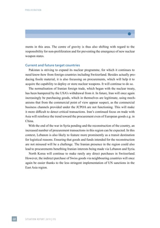 PROLIFERATION
SITUATION REPORT 2019 | FIS
68
ments in this area. The centre of gravity is thus also shifting with regard to the
responsibility for non-proliferation and for preventing the emergence of new nuclear
weapon states.
Current and future target countries
Pakistan is striving to expand its nuclear programme, for which it continues to
need know-how from foreign countries including Switzerland. Besides actually pro-
ducing fissile material, it is also focussing on procurements, which will help it to
acquire the capability to deploy or store nuclear weapons. It will continue to do so.
The normalisation of Iranian foreign trade, which began with the nuclear treaty,
has been hampered by the USA’s withdrawal from it. In future, Iran will once again
increasingly be purchasing goods, which in themselves are legitimate, using mech-
anisms that from the commercial point of view appear suspect, as the commercial
business channels provided under the JCPOA are not functioning. This will make
it more difficult to detect critical transactions. Iran’s continued focus on trade with
Asia will reinforce the trend toward the procurement even of European goods e.g. in
China.
With the end of the war in Syria pending and the reconstruction of the country, an
increased number of procurement transactions in this region can be expected. In this
context, Lebanon is also likely to feature more prominently as a transit destination
for logistical reasons. Ensuring that goods and funds intended for the reconstruction
are not misused will be a challenge. The Iranian presence in the region could also
lead to procurements benefiting Iranian interests being made via Lebanon and Syria.
North Korea will continue to make rarely any direct purchases in Switzerland.
However, the indirect purchase of Swiss goods via neighbouring countries will once
again be easier thanks to the less stringent implementation of UN sanctions in the
East Asia region.
 