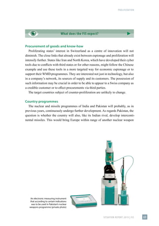 PROLIFERATION
SITUATION REPORT 2019 | FIS 69
Procurement of goods and know-how
Proliferating states’ interest in Switzerland as a centre of innovation will not
diminish. The close links that already exist between espionage and proliferation will
intensify further. States like Iran and North Korea, which have developed their cyber
tools due to conflicts with third states or for other reasons, might follow the Chinese
example and use these tools in a more targeted way for economic espionage or to
support their WMD programmes. They are interested not just in technology, but also
in a company’s network, its sources of supply and its customers. The possession of
such information may be crucial in order to be able to appear to a Swiss company as
a credible customer or to effect procurements via third parties.
The target countries subject of counter-proliferation are unlikely to change.
Country programmes
The nuclear and missile programmes of India and Pakistan will probably, as in
previous years, continuously undergo further development. As regards Pakistan, the
question is whether the country will also, like its Indian rival, develop interconti-
nental missiles. This would bring Europe within range of another nuclear weapon
An electronic measuring instrument
that according to certain indications
was to be used in Pakistan’s nuclear
weapons programme (private photo)
What does the FIS expect?
 